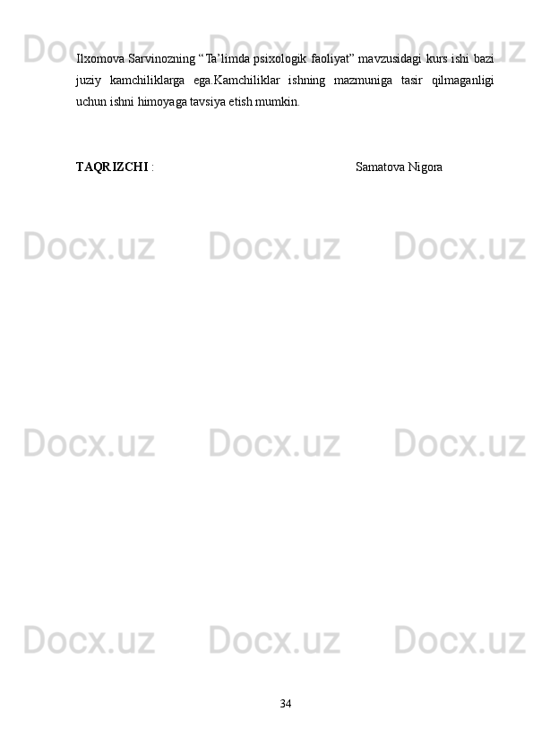 Ilxomova Sarvinozning “Ta’limda psixologik faoliyat” mavzusidagi kurs ishi bazi
juziy   kamchiliklarga   ega.Kamchiliklar   ishning   mazmuniga   tasir   qilmaganligi
uchun ishni himoyaga tavsiya etish mumkin.
TAQRIZCHI  :                                                                Samatova Nigora
34 