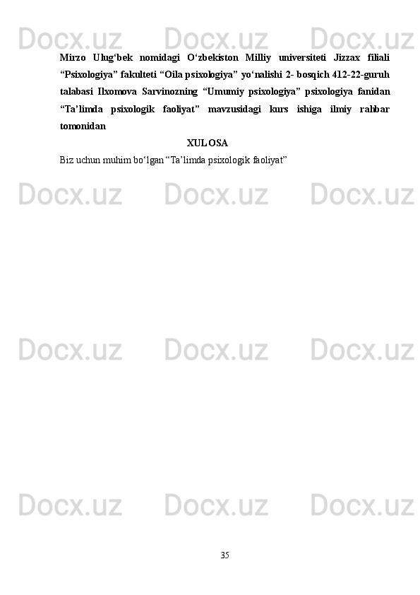 Mirzo   Ulug‘bek   nomidagi   O‘zbekiston   Milliy   universiteti   Jizzax   filiali
“Psixologiya” fakulteti “Oila psixologiya” yo‘nalishi 2- bosqich 412-22-guruh
talabasi   Ilxomova   Sarvinozning   “Umumiy   psixologiya”   psixologiya   fanidan
“Ta’limda   psixologik   faoliyat”   mavzusidagi   kurs   ishiga   ilmiy   rahbar
tomonidan 
                 XULOSA
Biz uchun muhim bo‘lgan “Ta’limda psixologik faoliyat” 
35 