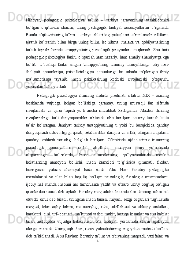 Nihoyat,   pedagogik   psixologiya   ta’lim   –   tarbiya   jarayonining   tashkilotchisi
bo’lgan   o’qituvchi   shasini,   uning   pedagogik   faoliyat   xususiyatlarini   o’rganadi.
Bunda o’qituvchining ta’lim – tarbiya ishlaridagi yutuqlarni ta’minlovchi sifatlarni
ajratib   ko’rsatish   bilan   birga   uning   bilim,   ko’nikma,   malaka   va   qobilyatlarining
tarkib   topishi   hamda   taraqqiyotining   psixologik   jarayonlari   aniqlanadi.   Shu   bois
pedagogik psixologiya fanini  o’rganish ham nazariy, ham amaliy ahamiyatga ega
bo’lib,   u   boshqa   fanlar   singari   taraqqiyotning   umumiy   tamoyillariga:   oliy   nerv
faoliyati   qonunlariga,   psixofiziologiya   qonunlariga   bu   sohada   to’plangan   ilmiy
ma’lumotlarga   tayanib,   inson   psixikasining   kechishi   rivojlanishi,   o’zgarishi
yuzasidan bahs yuritadi.
Pedagogik   psixologiya   ilmining   alohida   predmeti   sifatida   XIX   –   asrning
boshlarida   vujudga   kelgan   bo’lishiga   qaramay,   uning   mustaqil   fan   sifatida
rivojlanishi   va   qaror   topish   yo’li   ancha   murakkab   kechgandir.   Mazkur   ilmning
rivojlanishiga   turli   dunyoqarashlar   o’rtasida   olib   borilgan   doimiy   kurash   katta
ta’sir   ko’rsatgan.   Jamiyat   tarixiy   taraqqiyotining   u   yoki   bu   bosqichida   qanday
dunyoqarash ustuvorligiga qarab, tekshirishlar darajasi va sifati, olingan natijalarni
qanday   izohlash   zarurligi   belgilab   berilgan.   O’tmishda   ajdodlarimiz   insonning
psixologik   qonunyatlarini   izchil,   atroflicha,   muayyan   ilmiy   yo’nalishda
o’rganmagan   bo’lsalarda,   biroq   allomalarning   qo’lyozmalarida   mazkur
holatlarning   namoyon   bo’lishi,   inson   kamoloti   to’g’risida   qimmatli   fikrlari
hozirgacha   yuksak   ahamiyat   kasb   etadi.   Abu   Nasr   Forobiy   pedagogika
masalalarini   va   ular   bilan   bog’liq   bo’lgan   psixologik,   fiziologik   muammolarni
ijobiy   hal   etishda   insonni   har   tamonlama   yaxlit   va   o’zaro   uzviy   bog’liq   bo’lgan
qismlardan   iborat   deb   aytadi.   Forobiy   mavjudotni   bilishda   ilm–fanning   rolini   hal
etuvchi omil deb biladi, uningcha inson tanasi, miyasi, sezgi organlari tug’ilishda
mavjud,   lekin   aqliy   bilimi,   ma’naviyligi,   ruhi,   intellektual   va   ahloqiy   xislatlari,
harakteri, dini, urf–odatlari, ma’lumoti tashqi muhit, boshqa insonlar va shu kabilar
bilan   muloqotda   vujudga   keladi,inson   o’z   faoliyati   yordamida   ularni   egallaydi,
ularga   erishadi.   Uning   aqli   fikri,   ruhiy   yuksalishining   eng   yetuk   mahsuli   bo’ladi
deb ta’kidlanadi. Abu Rayhon Beruniy ta’lim va trbiyaning maqsadi, vazifalari va
4 