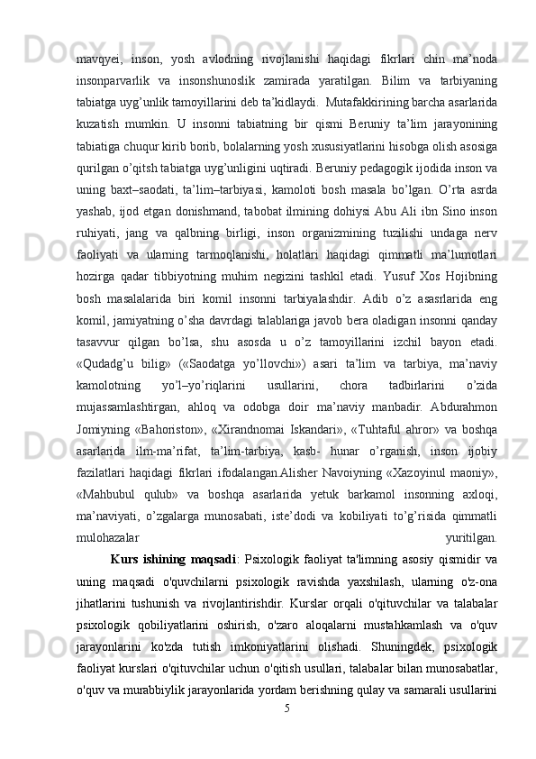 mavqyei,   inson,   yosh   avlodning   rivojlanishi   haqidagi   fikrlari   chin   ma’noda
insonparvarlik   va   insonshunoslik   zamirada   yaratilgan.   Bilim   va   tarbiyaning
tabiatga uyg’unlik tamoyillarini deb ta’kidlaydi.  Mutafakkirining barcha asarlarida
kuzatish   mumkin.   U   insonni   tabiatning   bir   qismi   Beruniy   ta’lim   jarayonining
tabiatiga chuqur kirib borib, bolalarning yosh xususiyatlarini hisobga olish asosiga
qurilgan o’qitsh tabiatga uyg’unligini uqtiradi. Beruniy pedagogik ijodida inson va
uning   baxt–saodati,   ta’lim–tarbiyasi,   kamoloti   bosh   masala   bo’lgan.   O’rta   asrda
yashab,   ijod  etgan   donishmand,  tabobat  ilmining  dohiysi  Abu  Ali  ibn  Sino  inson
ruhiyati,   jang   va   qalbning   birligi,   inson   organizmining   tuzilishi   undaga   nerv
faoliyati   va   ularning   tarmoqlanishi,   holatlari   haqidagi   qimmatli   ma’lumotlari
hozirga   qadar   tibbiyotning   muhim   negizini   tashkil   etadi.   Yusuf   Xos   Hojibning
bosh   masalalarida   biri   komil   insonni   tarbiyalashdir.   Adib   o’z   asasrlarida   eng
komil, jamiyatning o’sha davrdagi talablariga javob bera oladigan insonni qanday
tasavvur   qilgan   bo’lsa,   shu   asosda   u   o’z   tamoyillarini   izchil   bayon   etadi.
«Qudadg’u   bilig»   («Saodatga   yo’llovchi»)   asari   ta’lim   va   tarbiya,   ma’naviy
kamolotning   yo’l–yo’riqlarini   usullarini,   chora   tadbirlarini   o’zida
mujassamlashtirgan,   ahloq   va   odobga   doir   ma’naviy   manbadir.   Abdurahmon
Jomiyning   «Bahoriston»,   «Xirandnomai   Iskandari»,   «Tuhtaful   ahror»   va   boshqa
asarlarida   ilm-ma’rifat,   ta’lim-tarbiya,   kasb-   hunar   o’rganish,   inson   ijobiy
fazilatlari   haqidagi   fikrlari   ifodalangan.Alisher   Navoiyning   «Xazoyinul   maoniy»,
«Mahbubul   qulub»   va   boshqa   asarlarida   yetuk   barkamol   insonning   axloqi,
ma’naviyati,   o’zgalarga   munosabati,   iste’dodi   va   kobiliyati   to’g’risida   qimmatli
mulohazalar   yuritilgan.
              Kurs   ishining   maqsadi :   Psixologik   faoliyat   ta'limning   asosiy   qismidir   va
uning   maqsadi   o'quvchilarni   psixologik   ravishda   yaxshilash,   ularning   o'z-ona
jihatlarini   tushunish   va   rivojlantirishdir.   Kurslar   orqali   o'qituvchilar   va   talabalar
psixologik   qobiliyatlarini   oshirish,   o'zaro   aloqalarni   mustahkamlash   va   o'quv
jarayonlarini   ko'zda   tutish   imkoniyatlarini   olishadi.   Shuningdek,   psixologik
faoliyat kurslari o'qituvchilar uchun o'qitish usullari, talabalar bilan munosabatlar,
o'quv va murabbiylik jarayonlarida yordam berishning qulay va samarali usullarini
5 