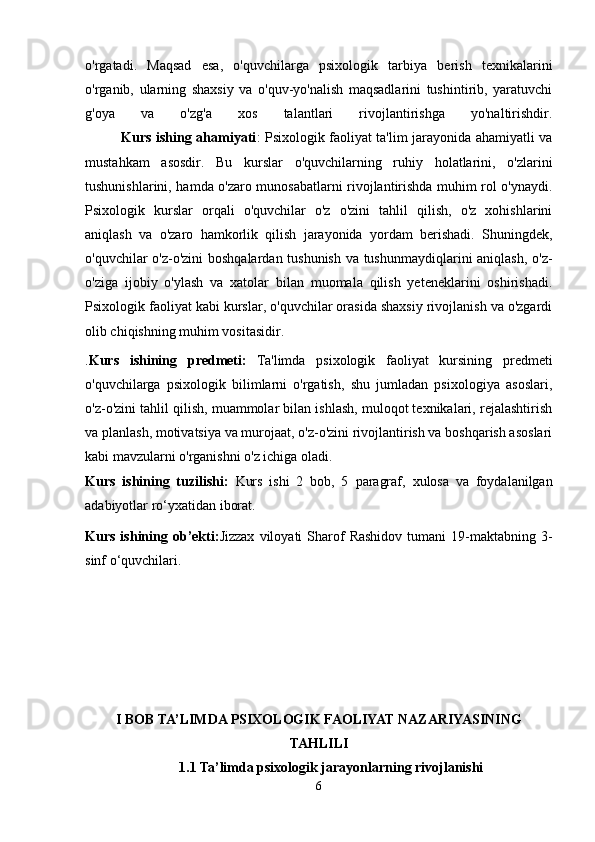 o'rgatadi.   Maqsad   esa,   o'quvchilarga   psixologik   tarbiya   berish   texnikalarini
o'rganib,   ularning   shaxsiy   va   o'quv-yo'nalish   maqsadlarini   tushintirib,   yaratuvchi
g'oya   va   o'zg'a   xos   talantlari   rivojlantirishga   yo'naltirishdir.
                Kurs ishing ahamiyati : Psixologik faoliyat ta'lim jarayonida ahamiyatli va
mustahkam   asosdir.   Bu   kurslar   o'quvchilarning   ruhiy   holatlarini,   o'zlarini
tushunishlarini, hamda o'zaro munosabatlarni rivojlantirishda muhim rol o'ynaydi.
Psixologik   kurslar   orqali   o'quvchilar   o'z   o'zini   tahlil   qilish,   o'z   xohishlarini
aniqlash   va   o'zaro   hamkorlik   qilish   jarayonida   yordam   berishadi.   Shuningdek,
o'quvchilar o'z-o'zini  boshqalardan tushunish va tushunmaydiqlarini aniqlash, o'z-
o'ziga   ijobiy   o'ylash   va   xatolar   bilan   muomala   qilish   yeteneklarini   oshirishadi.
Psixologik faoliyat kabi kurslar, o'quvchilar orasida shaxsiy rivojlanish va o'zgardi
olib chiqishning muhim vositasidir.
. Kurs   ishining   predmeti :   Ta'limda   psixologik   faoliyat   kursining   predmeti
o'quvchilarga   psixologik   bilimlarni   o'rgatish,   shu   jumladan   psixologiya   asoslari,
o'z-o'zini tahlil qilish, muammolar bilan ishlash, muloqot texnikalari, rejalashtirish
va planlash, motivatsiya va murojaat, o'z-o'zini rivojlantirish va boshqarish asoslari
kabi mavzularni o'rganishni o'z ichiga oladi.
Kurs   ishining   tuzilishi:   Kurs   ishi   2   bob,   5   paragraf ,   xulosa   va   foydalanilgan
adabiyotlar ro‘yxatidan iborat.
Kurs  ishining  ob’ekti: Jizzax   viloyati   Sharof   Rashidov   tumani   19-maktabning  3-
sinf o‘quvchilari.
I BOB TA’LIMDA PSIXOLOGIK FAOLIYAT NAZARIYASINING
TAHLILI
1.1 Ta’limda psixologik jarayonlarning rivojlanishi
6