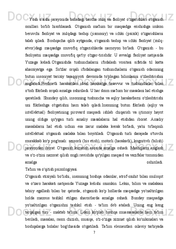 Yosh  o'sishi  jarayonida  boladagi   barcha  xulq  va faoliyat  o'zgarishlari  o'rganish
omillari   bo'lib   hisoblanadi.   O'rganish   ma'lum   bir   maqsadga   erishishga   imkon
beruvchi   faoliyat   va   xulqdagi   tashqi   (jismoniy)   va   ichki   (psixik)   o'zgarishlarni
talab   qiladi.   Boshqacha   qilib   aytganda,   o'rganish   tashqi   va   ichki   faoliyat   (xulq-
atvor)dagi   maqsadga   muvofiq   o'zgarishlarda   namoyon   bo'ladi.   O'rganish   -   bu
faoliyatni   maqsadga   muvofiq   qat'iy   o'zgar-tirishdir.   U   avvalgi   faoliyat   natijasida
Yuzaga   keladi.O'rganishda   tushunchalarni   ifodalash   vositasi   sifatida   til   katta
ahamiyatga   ega.   So'zlar   orqali   ifodalangan   tushunchalarni   o'rganish   odamning
butun   insoniyat   tarixiy   taraqqiyoti   davomida   to'plagan   bilimlarini   o'zlashtirishni
anglatadi.Predmetli   harakatdan   ideal   harakatga   tasavvur   va   tushunchalar   bilan
o'tish fikrlash orqali amalga oshiriladi. U har doim ma'lum bir masalani hal etishga
qaratiladi.   Shunday   qilib,   insonning   tushuncha   va   aqliy   harakatlarni   o'zlashtirishi
uni   fikrlashga   o'rgatishni   ham   talab   qiladi.Insonning   butun   fikrlash   (aqliy   va
intellektual)   faoliyatining   pirovard   maqsadi   ishlab   chiqarish   va   ijtimoiy   hayot
uning   oldiga   qo'ygan   turli   amaliy   masalalarni   hal   etishdan   iborat.   Amaliy
masalalarni   hal   etish   uchun   esa   zarur   malaka   kerak   bo'ladi,   ya'ni   to'laqonli
intellektual   o'rganish   malaka   bilan   boyitiladi.   O'rganish   turli   darajada   o'tuvchi
murakkab ko'p pog'onali: sensorli (his etish), motorli (harakatli), kognitivli (bilish)
jarayondan   iborat.  O'rganish   kuzatish   asosida   amalga   oshadi.   Mashqlarni   anglash
va o'z-o'zini nazorat qilish ongli ravishda qo'yilgan maqsad va vazifalar tomonidan
amalga   oshiriladi.
Ta'lim va o'qitish psixologiyasi.
O'rganish   stixiyali   bo'lishi,   insonning   boshqa   odamlar,   atrof-muhit   bilan   muloqot
va   o'zaro   harakati   natijasida   Yuzaga   kelishi   mumkin.   Lekin,   bilim   va   malakani
tabiiy   egallash   bilan   bir   qatorda,   o'rganish   ko'p   hollarda   maqsadga   yo'naltirilgan
holda   maxsus   tashkil   etilgan   sharoitlarda   amalga   oshadi.   Bunday   maqsadga
yo'naltirilgan   o'rganishni   tashkil   etish   -   ta'lim   deb   ataladi.   Uning   eng   keng
tarqalgan   turi   -   maktab   ta'limi.   Lekin   ko'plab   boshqa   muassasalarda   ham   ta'lim
beriladi,   masalan,   rasm   chizish,   musiqa,   o'z-o'ziga   xizmat   qilish   ko'nikmalari   va
boshqalarga   bolalar   bog'chasida   o'rgatiladi.   Ta'lim   elementlari   oilaviy   tarbiyada
7 