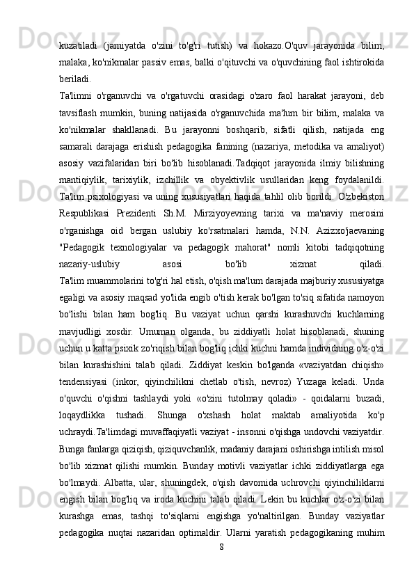 kuzatiladi   (jamiyatda   o'zini   to'g'ri   tutish)   va   hokazo.O'quv   jarayonida   bilim,
malaka, ko'nikmalar passiv emas, balki o'qituvchi va o'quvchining faol ishtirokida
beriladi.  
Ta'limni   o'rganuvchi   va   o'rgatuvchi   orasidagi   o'zaro   faol   harakat   jarayoni,   deb
tavsiflash   mumkin,   buning   natijasida   o'rganuvchida   ma'lum   bir   bilim,   malaka   va
ko'nikmalar   shakllanadi.   Bu   jarayonni   boshqarib,   sifatli   qilish,   natijada   eng
samarali   darajaga   erishish   pedagogika   fanining   (nazariya,   metodika   va   amaliyot)
asosiy   vazifalaridan   biri   bo'lib   hisoblanadi.Tadqiqot   jarayonida   ilmiy   bilishning
mantiqiylik,   tarixiylik,   izchillik   va   obyektivlik   usullaridan   keng   foydalanildi.
Ta'lim  psixologiyasi  va  uning  xususiyatlari   haqida  tahlil  olib  borildi.  O'zbekiston
Respublikasi   Prezidenti   Sh.M.   Mirziyoyevning   tarixi   va   ma'naviy   merosini
o'rganishga   oid   bergan   uslubiy   ko'rsatmalari   hamda,   N.N.   Azizxo'jaevaning
"Pedagogik   texnologiyalar   va   pedagogik   mahorat"   nomli   kitobi   tadqiqotning
nazariy-uslubiy   asosi   bo'lib   xizmat   qiladi.
Ta'lim muammolarini to'g'ri hal etish, o'qish ma'lum darajada majburiy xususiyatga
egaligi va asosiy maqsad yo'lida engib o'tish kerak bo'lgan to'siq sifatida namoyon
bo'lishi   bilan   ham   bog'liq.   Bu   vaziyat   uchun   qarshi   kurashuvchi   kuchlarning
mavjudligi   xosdir.   Umuman   olganda,   bu   ziddiyatli   holat   hisoblanadi,   shuning
uchun u katta psixik zo'riqish bilan bog'liq ichki kuchni hamda individning o'z-o'zi
bilan   kurashishini   talab   qiladi.   Ziddiyat   keskin   bo'lganda   «vaziyatdan   chiqish»
tendensiyasi   (inkor,   qiyinchilikni   chetlab   o'tish,   nevroz)   Yuzaga   keladi.   Unda
o'quvchi   o'qishni   tashlaydi   yoki   «o'zini   tutolmay   qoladi»   -   qoidalarni   buzadi,
loqaydlikka   tushadi.   Shunga   o'xshash   holat   maktab   amaliyotida   ko'p
uchraydi.Ta'limdagi muvaffaqiyatli vaziyat - insonni o'qishga undovchi vaziyatdir.
Bunga fanlarga qiziqish, qiziquvchanlik, madaniy darajani oshirishga intilish misol
bo'lib   xizmat   qilishi   mumkin.   Bunday   motivli   vaziyatlar   ichki   ziddiyatlarga   ega
bo'lmaydi.   Albatta,   ular,   shuningdek,   o'qish   davomida   uchrovchi   qiyinchiliklarni
engish   bilan   bog'liq   va   iroda   kuchini   talab   qiladi.   Lekin   bu   kuchlar   o'z-o'zi   bilan
kurashga   emas,   tashqi   to'siqlarni   engishga   yo'naltirilgan.   Bunday   vaziyatlar
pedagogika   nuqtai   nazaridan   optimaldir.   Ularni   yaratish   pedagogikaning   muhim
8 