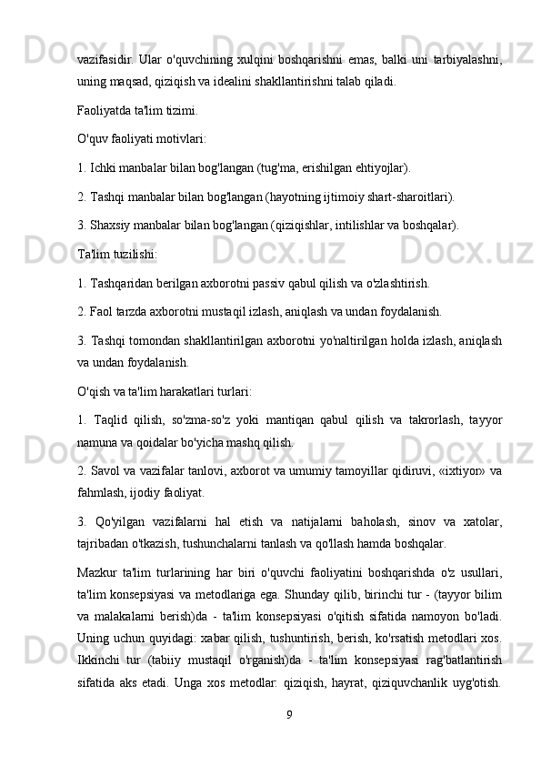 vazifasidir.   Ular   o'quvchining   xulqini   boshqarishni   emas,   balki   uni   tarbiyalashni,
uning maqsad, qiziqish va idealini shakllantirishni talab qiladi.
Faoliyatda ta'lim tizimi.
O'quv faoliyati motivlari:
1. Ichki manbalar bilan bog'langan (tug'ma, erishilgan ehtiyojlar).
2. Tashqi manbalar bilan bog'langan (hayotning ijtimoiy shart-sharoitlari).
3. Shaxsiy manbalar bilan bog'langan (qiziqishlar, intilishlar va boshqalar).
Ta'lim tuzilishi:
1. Tashqaridan berilgan axborotni passiv qabul qilish va o'zlashtirish.
2. Faol tarzda axborotni mustaqil izlash, aniqlash va undan foydalanish.
3. Tashqi tomondan shakllantirilgan axborotni yo'naltirilgan holda izlash, aniqlash
va undan foydalanish.
O'qish va ta'lim harakatlari turlari:
1.   Taqlid   qilish,   so'zma-so'z   yoki   mantiqan   qabul   qilish   va   takrorlash,   tayyor
namuna va qoidalar bo'yicha mashq qilish.
2. Savol va vazifalar tanlovi, axborot va umumiy tamoyillar qidiruvi, «ixtiyor» va
fahmlash, ijodiy faoliyat.
3.   Qo'yilgan   vazifalarni   hal   etish   va   natijalarni   baholash,   sinov   va   xatolar,
tajribadan o'tkazish, tushunchalarni tanlash va qo'llash hamda boshqalar.
Mazkur   ta'lim   turlarining   har   biri   o'quvchi   faoliyatini   boshqarishda   o'z   usullari,
ta'lim konsepsiyasi  va metodlariga ega. Shunday qilib, birinchi tur - (tayyor bilim
va   malakalarni   berish)da   -   ta'lim   konsepsiyasi   o'qitish   sifatida   namoyon   bo'ladi.
Uning uchun quyidagi: xabar qilish, tushuntirish, berish, ko'rsatish metodlari xos.
Ikkinchi   tur   (tabiiy   mustaqil   o'rganish)da   -   ta'lim   konsepsiyasi   rag'batlantirish
sifatida   aks   etadi.   Unga   xos   metodlar:   qiziqish,   hayrat,   qiziquvchanlik   uyg'otish.
9 