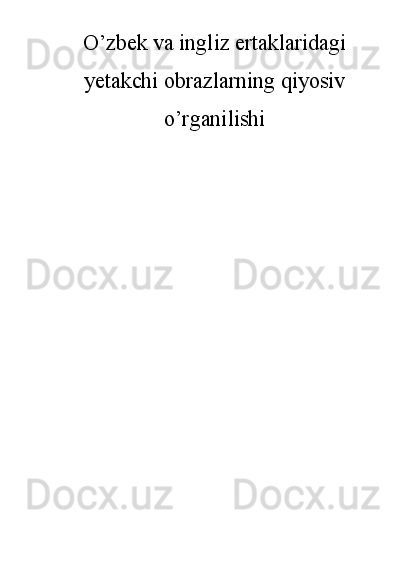 O’zbek va ingliz ertaklaridagi
yetakchi obrazlarning qiyosiv
o’rganilishi 