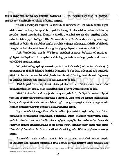 tasviri   uning   xohish-irodasiga   muvofiq   ifodalanadi.   U   epik   raqiblarni   (yalmog’   iz,   jodugar,
maston, dev, ajdarho, jin va hokazo kabilarni) yengadi.
Yetakchi obrazlarjonli vajonsiz  ko ‘rinishda  bo’lishi mumkin. Bu  borada  dastlab ingliz
ertakshunosi  Jek  Zayps  fikriga  e’tibor  qaratildi.  Uning  fikricha,  ertak  obrazlari  xuddi  badiiy
motivlar   singari   insonlarning   ishonch-   e’tiqodlari,   orzulari   asosida   ular   ongidagi   fikrlar
mahsuli sifatida paydo bo’ Igan 7.
  Olim "Irresistable Fairy Tale" asarida ertakning inson ongi,
tafakkuri   va   bilish   darajasi   bilan   bog’liq   ravishda   vujudga   kelganligini   alohida   ta’kidlaydi.
Uning ta! kidlashicha, ertak butun dunyoga tarqalgan poligenetik madaniy artifakt dir 8.
A.N.   Veselovskiy   hamda   V.Y.Propp   ertaklami   motivlar   bo’yicha   o’rganish   to’
g’riligini   takidlaydilar 5  
.   Bizningcha,   ertaklardagi   yetakchi   obrazlarga   qarab,   ertak   mavzu
yo’nalishini ajratish mumkin.
Xalq ertaklaridagi epik qahramonlar yetakchi va ko’makchi (bosh va ikkinchi darajali)
qahramonlarga ajraladi. Ikkinchi darajali qahramonlar "ko’ makchi qahramon" deb yuritiladi.
Yetakchi   obrazlar,   asosan,   birinchi   planda   tasvirlanadi.   Ularning   tasvirida   mubolag’aning
qo’llanishi o’ziga xos epik qonuniyat sifatida namoyon bo’ladi.
Ertakda yetakchi (asosiy obrazlar) bitta yoki bir nechta bo’lishi mumkin. Ammo ular
qancha miqdorda bo’lmasin, ertak syujetida muhim o’rin va ahamiyatga ega bo’ladi.
Yetakchi   obrazlar   ertak   syujetida   uzoq   va   juda   ko’p   faoliyat   ko’rsatadi.   Syujet
voqealari rivojida ularning faoliyati muhim o’rin tutadi. Agar yetakchi obrazlar safl kengayib
borsa,   ertak   syujet   tizimida   ham   ular   bilan   bog’liq   yangidan-yangi   motivlar   yuzaga   keladi.
Natijada asarning epik ruhi va badiiy ta’sirchanligi ortib boradi.
Ingliz   ertaklarini   o’rganishda   olimlar   ushbu   janr   tarixini   ingliz   xalqi   tarixi   bilan
bog’liqlikda   o’rganishgani   ayonlashadi.   Bizningcha,   bunga   ertaklarda   uchraydigan   ayrim
yetakchi   obrazlar   ham   asos   bo’lib   xizmat   qilgan.   Aytaylik.   bir   necha   asrlar   davomida
Angliyada   fransuz   hukmronligining   ta r
siri   davom   etgan.   Shuning   uchun   ingliz   xalq   ertagi
"Guleesh"   ("Guleesh»)   da   fransuz   malikasi   obrazining   keltirilishi   tarixiy-hayotiy   asosga
egadir.
Shuningdek,   ingliz   ertaklari   nemis,   kelt   va   xristian   manbalari   asosida   paydo
bo’lganligiga ham ahamiyat qaratilishi o’rinli. Negaki, ko’plab ingliz va nemis ertaklari juda
5   Becen0BcKHü   A.H.   Hc-ropW\ecKa.1   ri03TŸxa.   —   MociŒa:   Hayxa,   1989.   —   C   .301;   Ilporrrr   B.   Mop(i0JrorHfl   Bonme6H0ü   CKOK.H.   —
MocKBa:A.36yxa-ATTHKyc. 1986. — C.I  l.
10 