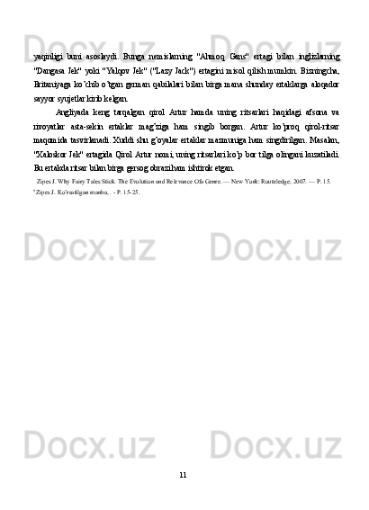 yaqinligi   buni   asoslaydi.   Bunga   nemislarning   "Ahmoq   Gans"   ertagi   bilan   inglizlarning
"Dangasa   Jek"   yoki   "Yalqov   Jek"   ("Lazy   Jack")   ertagini   misol   qilish   mumkin.   Bizningcha,
Britaniyaga   ko’chib   o’tgan   german   qabilalari   bilan   birga   mana   shunday   ertaklarga   aloqador
sayyor syujetlar kirib kelgan.
Angliyada   keng   tarqalgan   qirol   Artur   hamda   uning   ritsarlari   haqidagi   afsona   va
rivoyatlar   asta-sekin   ertaklar   mag’ziga   ham   singib   borgan.   Artur   ko’proq   qirol-ritsar
maqomida   tasvirlanadi.   Xuddi   shu   g’oyalar   ertaklar   mazmuniga   ham   singdirilgan.   Masalan,
"Xaloskor Jek" ertagida Qirol Artur nomi, uning ritsarlari ko’p bor tilga olingani kuzatiladi.
Bu ertakda ritsar bilan birga gersog obrazi ham ishtirok etgan.
Zipes J. Why Fairy Tales Stick. The Evolution and Relevance Ofa Genre. — New York: Routeledge, 2007. — P. 15.
8 
Zipes J. Ko’rsatilgan manba, . - P. 15-25.
11 