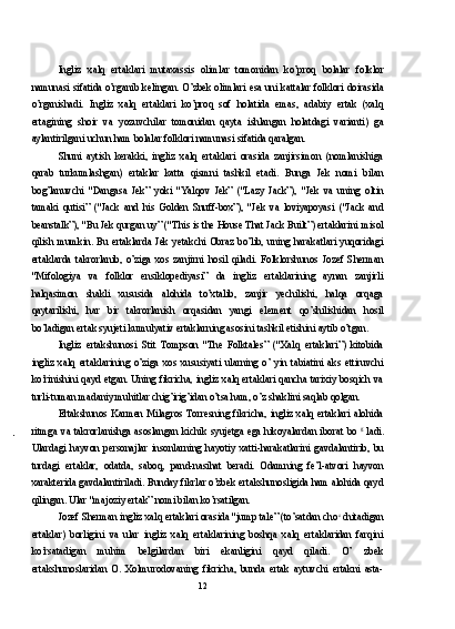 Ingliz   xalq   ertaklari   mutaxassis   olimlar   tomonidan   ko’proq   bolalar   folklor
namunasi sifatida o’rganib kelingan. O’zbek olimlari esa uni kattalar folklori doirasida
o’rganishadi.   Ingliz   xalq   ertaklari   ko’proq   sof   holatida   emas,   adabiy   ertak   (xalq
ertagining   shoir   va   yozuvchilar   tomonidan   qayta   ishlangan   holatdagi   varianti)   ga
aylantirilgani uchun ham bolalar folklori namunasi sifatida qaralgan.
Shuni   aytish   kerakki,   ingliz   xalq   ertaklari   orasida   zanjirsimon   (nomlanishiga
qarab   turkumlashgan)   ertaklar   katta   qismni   tashkil   etadi.   Bunga   Jek   nomi   bilan
bog’lanuvchi   "Dangasa   Jek”   yoki   "Yalqov   Jek”   ("Lazy   Jack”),   "Jek   va   uning   oltin
tamaki   qutisi”   ("Jack   and   his   Golden   Snuff-box”),   "Jek   va   loviyapoyasi   ("Jack   and
beanstalk”), "Bu Jek qurgan uy” ("This is the House That Jack Built”) ertaklarini misol
qilish  mumkin.  Bu   ertaklarda   Jek  yetakchi   Obraz   bo’lib,   uning  harakatlari   yuqoridagi
ertaklarda   takrorlanib,   o’ziga   xos   zanjirni   hosil   qiladi.   Folklorshunos   Jozef   Sherman
"Mifologiya   va   folklor   ensiklopediyasi”   da   ingliz   ertaklarining   aynan   zanjirli
halqasimon   shakli   xususida   alohida   to’xtalib,   zanjir   yechilishi,   halqa   orqaga
qaytarilishi,   har   bir   takrorlanish   orqasidan   yangi   element   qo’shilishidan   hosil
bo’ladigan ertak syujeti kumulyativ ertaklarning asosini tashkil etishini aytib o’tgan.
Ingliz   ertakshunosi   Stit   Tompson   "The   Folktales”   ("Xalq   ertaklari”)   kitobida
ingliz   xalq   ertaklarining   o’ziga   xos   xususiyati   ularning   o’   yin   tabiatini   aks   ettiruvchi
ko’rinishini qayd etgan. Uning fikricha, ingliz xalq ertaklari qancha tarixiy bosqich va
turli-tuman madaniy muhitlar chig’irig’idan o’tsa ham, o’z shaklini saqlab qolgan.
Ertakshunos Karmen  Milagros  Torresning fikricha, ingliz  xalq ertaklari alohida
ritmga  va  takrorlanishga  asoslangan  kichik  syujetga  ega  hikoyalardan  iborat  bo   g  
ladi.
Ulardagi   hayvon   personajlar   insonlarning   hayotiy   xatti-harakatlarini   gavdalantirib,   bu
turdagi   ertaklar,   odatda,   saboq,   pand-nasihat   beradi.   Odamning   fe’l-atvori   hayvon
xarakterida gavdalantiriladi. Bunday fikrlar o’zbek ertakshunosligida ham alohida qayd
qilingan. Ular "majoziy ertak” nomi bilan ko’rsatilgan.
Jozef Sherman ingliz xalq ertaklari orasida "jump tale” (to’satdan cho c 
chitadigan
ertaklar)   borligini   va   ular   ingliz   xalq   ertaklarining   boshqa   xalq   ertaklaridan   farqini
ko’rsatadigan   muhim   belgilardan   biri   ekanligini   qayd   qiladi.   O’   zbek
ertakshunoslaridan   O.   Xolmurodovaning   fikricha,   bunda   ertak   aytuvchi   ertakni   asta-
12 