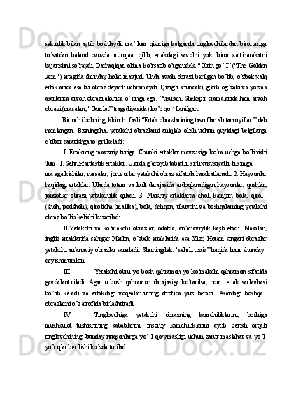 sekinlik  bilan   aytib  boshlaydi.   ma’  lum   qismiga  kelganda   tinglovchilardan   birortasiga
to’satdan   baland   ovozda   murojaat   qilib,   ertakdagi   savolni   yoki   biror   xattiharakatni
bajarishni so’raydi. Darhaqiqat, olima ko’rsatib o’tganidek, "Oltin go’ l” ("The Golden
Arm") ertagida shunday holat mavjud. Unda awoh obrazi berilgan bo’lib, o’zbek xalq
ertaklarida esa bu obraz deyarli uchramaydi. Qizig’i shundaki, g’arb og’zaki va yozma
asarlarida arvoh obrazi alohida o’ ringa ega. ‘*ususan, Shekspir dramalarida ham arvoh
obrazi (masalan, "Gamlet” tragediyasida) ko’p qo  Ą 
llanilgan.
Birinchi bobning ikkinchi fasli "Ertak obrazlarining tasniflanish tamoyillari” deb
nomlangan.   Bizningcha,   yetakchi   obrazlarni   aniqlab   olish   uchun   quyidagi   belgilarga
e’tibor qaratishga to s 
gri keladi:
I. Ertakning  mavzuiy  turiga.  Chunki  ertaklar  mavzusiga  ko’ra  uchga  bo’linishi
t
lum: 1.  Sehrli-fantastik ertaklar. Ularda g’aroyib tabiatli, sirli xususiyatli, tilsimga
ma ega kishilar, narsalar, jonivorlar yetakchi obraz sifatida harakatlanadi. 2. Hayvonlar
haqidagi   ertaklar.   Ularda   totem   va   kult   darajasida   ardoqlanadigan   hayvonlar,   qushlar,
jonzotlar   obrazi   yetakchilik   qiladi.   3.   Maishiy   ertaklarda   chol,   kampir,   bola,   qirol  
(shoh,  podshoh),  qirolicha (malika),  bola,  dehqon,  tikuvchi va  boshqalarning  yetakchi
obraz bo’lib kelishi kuzatiladi.
II. Yetakchi   va   ko’makchi   obrazlar,   odatda,   an’anaviylik   kaşb   etadi.   Masalan,
ingliz   ertaklarida   sehrgar   Merlin,   o’zbek   ertaklarida   esa   Xizr,   Hotam   singari   obrazlar
yetakchi an’anaviy obrazlar sanaladi.   Shuningdek. "sehrli uzuk” haqida ham shunday  
deyish mumkin.
III. Yetakchi   obru   yo   bosh   qahramon   yo   ko’makchi   qahramon   sifatida
gavdalantiriladi.   Agar   u   bosh   qahramon   darajasiga   ko’tarilsa,   nomi   ertak   sarlavhasi
bo’lib   keladi   va   ertakdagi   voqealar   uning   atrofida   yuz   beradi.   Asardagi   boshqa  
obrazlarni o’z atrofida birlashtiradi.
IV. Tinglovchiga   yetakchi   obrazning   kamchiliklarini,   boshiga
mushkulot   tushishining   sabablarini,   insoniy   kamchiliklarini   aytib   berish   orqali
tinglovchining   bunday   nuqsonlarga   yo’   I   qo•ymasligi   uchun   zarur   maslahat   va   yo’l-
yo’riqlar berilishi ko’zda tutiladi. 