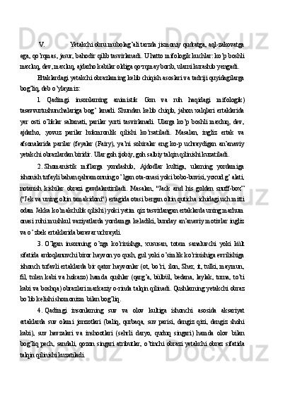 V. Yetakchi obru mubolag’ali tarzda jismoniy qudratga, aql-zakovatga
ega, qo’rqmas, jasur, bahodir qilib tasvirlanadi. U hatto mifologik kuchlar: ko’p boshli
maxluq, dev, maxluq, ajdarho kabilar oldiga qo•rqmay borib, ularni kurashib yengadi.
Ertaklardagi yetakchi obrazlaming kelib chiqish asoslari va tadriji quyidagilarga
bog’liq, deb o’ylaymiz:
l.   Qadimgi   insonlarning   animistik   Gon   va   ruh   haqidagi   mifologik)
tasavvurtushunchalariga   bog’   lanadi.   Shundan   kelib   chiqib,   jahon   xalqlari   ertaklarida
yer   osti   o’liklar   saltanati,   parilar   yurti   tasvirlanadi.   Ularga   ko’p   boshli   maxluq,   dev,
ajdarho,   yovuz   parilar   hukmronlik   qilishi   ko’rsatiladi.   Masalan,   ingliz   ertak   va
afsonalarida   parilar   (feyalar   (Fairy),   ya’ni   sohiralar   eng   ko-p   uchraydigan   an’anaviy
yetakchi obrazlardan biridir.  Ular goh ijobiy, goh salbiy talqin qilinishi kuzatiladi.
2. Shomanistik   miflarga   yondashib,   Ajdodlar   kultiga,   ularning   yordamiga
ishonish tufayli bahan qahramonning o’ lgan ota-onasi yoki bobo-buvisi, yoxud g’ alati,
notanish   kishilar   obrazi   gavdalantiriladi.   Masalan,   "Jack   and   his   golden   snuff-box”
("Jek va uning oltin tamakidoni") ertagida otasi bergan oltin quticha ichidagi uch mitti
odam Jekka ko’makchilik qilishi) yoki yetim qiz tasvirlangan ertaklarda uning marhum
onasi  ruhi  mushkul  vaziyatlarda  yordamga  keladiki,  bunday  an’anaviy  motivlar  ingliz
va o’ zbek ertaklarida baravar uchraydi.
3. O’lgan   insonning   o’zga   ko’rinishga,   xususan,   totem   sanaluvchi   yoki   kült
sifatida ardoqlanuvchi biror hayvon yo qush, gul yoki o’simlik ko’rinishiga evrilishiga
ishonch  tufavli  ertaklarda  bir  qator  hayvonlar  (ot,  bo’ri,  ilon,  Sher,  it,  tulki,  maymun,
fil,   tulen   kabi   va   hokazo)   hamda   qushlar   (qarg’a,   bülbül,   bedana,   laylak,   turna,   to’ti
kabi va boshqa) obrazlari markaziy o-rinda talqin qilinadi. Qushlarning yetakchi obraz
bo’lib kelishi shomonizm bilan bog’liq.
4. Qadimgi   insonlarning   suv   va   olov   kultiga   ishonchi   asosida   aksariyat
ertaklarda   suv   olami   jonzotlari   (baliq,   qurbaqa,   suv   parisi,   dengiz   qizi,   dengiz   shohi
kabi),   suv   havzalari   va   inshootlari   (sehrli   daryo,   quduq   singari)   hamda   olov   bilan
bog’liq   pech,   sandali,   qozon   singari   atributlar,   o’tinchi   obrazi   yetakchi   obraz   sifatida
talqin qilinishi kuzatiladi. 