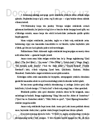 5. Insonning   oiladagi   mavqeiga   qarab   ertaklarda   yetakchi   obraz   sifatida   talqin
qilinishi. Bujihatdan kenja o’g’il, yetim o•g’il yoki qiz — o’gay bolalar obrazi alohida
e l
tiborni tortadi.
Y.M.Meletinskiy   kenja   uka   janubiy   Yevropa   xalqlari   ertaklarida   sevimli
qahramon hisoblanishi, ko’pincha to’ng’ich va o’rtancha akalar kenjaga hasad qilib, uni
o’ldirishga   urinishi,   ammo   kenja   uka   sehrli   ko’makchilar   yordamida   qutilib   qolishi
haqida gapiradi.
Jahon   xalqlari   ertaklarida,   jumladan,   ingliz   va   o’zbek   xalq   ertaklarida   yetim
bolalarning   o’gay   ona   tomonidan   kamsitilishi   va   xo’rlanishi,   uydan   haydalishi   yoki
o’ldirib, go’shti iste’mol qilinishi juda ta t
sirli tasvirlangan.
Folklorshunos Mark Aleksandr ingliz ertaklarida keng tarqalgan an t
anaviy obraz
mitti odamchalar — gnomlar haqida yozadi.
Ammo   inson   nomi   bilan   atalgan   ertaklar   ham   ko’p.   Bunga   inglizlarning   "Qizil
Ettin" ("The Red Ettin"), ‘‘Oq xonim" ("Miss White"), "Sehrli shoh" ("Magic King"),
"Jek   devlarni   mahv   etuvchi"   ("Jack   the   Giant   killer"),   "Chayld   Roland"   ("Childe
Rowland")   kabi,   o’zbek   xalqining   Ziyod   botir,   Qilichbotir,   Kunbotir,   Malikai
Husnobod, Ozodachehra singari ertaklarini misol qilish mumkin.
  Keltirilgan   ushbu   ertak   nomlaridan   ko’rinyaptiki,   antropogonik   yetakchi   obrazlarni
genderlik tomonidan erkak va ayol ko»rinishidagi yetakchi obrazlar tashkil qiladi. 
Ba’zan   inson   qiyofasidagi   yetakchi   obrazlarning:   a)   yoshiga:   (keksa   qirol,   tillo
kokil bola); b) kasb-koriga: ("O’tinchi chol" o’zbek xalq ertagi) ham e f
tibor qaratiladi.
Ertaklarda   podsho   yoki   qirol   obrazlari   yetakchi   obraz   bo’lib   kelganda,   nomi
sarlavhaga   ko’tariladi.   Bunga   inglizlarning   "King   John   and   the   Abbot   of   Canterbury"
("Qirol Jon va Kenterberi rohibi"). "Mitti Metti va qirol", "Qirol Elpning farzandlari’•
ertaklari yaqqol misoldir.
Ammo xalq ertaklarida faqat inson shoh. inson qirol yoki inson podshoh obrazi
emas, hayvonlar shohi (sher), qushlar shohi (burgut) haqida ham hikoya qilinadi.
Dissertatsiyaning ikkinchi  bobi "O’zbek  va ingliz ertaldaridagi  yetakchi
obrazlarning turlari"  deb atalgan. U ikki fasldan tarkib topgan bo’lib, ilk fasli 