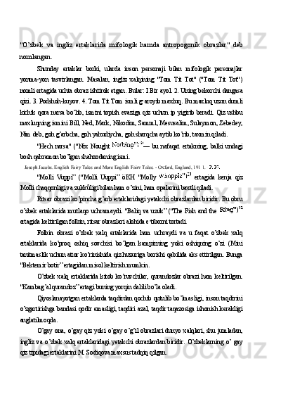 "O’zbek   va   ingliz   ertaklarida   mifologik   hamda   antropogonik   obrazlar"   deb
nomlangan.
Shunday   ertaklar   borki,   ularda   inson   personaji   bilan   mifologik   personajlar
yonma-yon   tasvirlangan.   Masalan,   ingliz   xalqining   "Tom   Tit   Tot"   ("Tom   Tit   Tot")
nomli ertagida uchta obraz ishtirok etgan. Bular: I Bir ayol. 2. Uning bekorchi dangasa
qizi. 3. Podshoh-kuyov. 4. Tom Tit Tom ismli g•aroyib maxluq. Bu maxluq uzun dumli
kichik qora  narsa  bo’lib,  ismini topish  evaziga qiz  uchun  ip yigirib  beradi.  Qiz ushbu
maxluqning ismini Bill, Ned, Mark, Nikodim, Samml, Mesusalim, Sulaymon, Zebedey,
Nim deb, goh g’arbcha, goh yahudiycha, goh sharqcha aytib ko’rib, taxmin qiladi.
"Hech   narsa"   ("Nix   Nought   —   bu   nafaqat   ertakning,   balki   undagi
bosh qahramon bo’lgan shahzodaning ismi.
Joseph Jacobs. English Fairy Tales and More English Fairv Tales. - Oxford, England, 191 1.
"Molli   Vuppi”   ("Molli   Uuppi”   öKH   "Molly     ertagida   kenja   qiz
Molli chaqqonligi va zukkûligi bilan ham o’zini, ham opalarini baxtli qiladi.
Ritsar obrazi ko’pincha g’arb ertaklaridagi yetakchi obrazlardan biridir. Bu obru
o’zbek ertaklarida mutlaqo uchramaydi. "Baliq va uzuk” ("The Fish and the  
ertagida keltirilgan folbin, ritsar obrazlari alohida e s
tiborni tortadi.
Folbin   obrazi   o’zbek   xalq   ertaklarida   ham   uchraydi   va   u   faqat   o’zbek   xalq
ertaklarida   ko’proq   oshiq   sovchisi   bo’lgan   kampirning   yoki   oshiqning   o’zi   (Mini
tanitmaslik uchun attor ko’rinishida qiz huzuriga borishi qabilida aks ettirilgan. Bunga
"Bektemir botir” ertagidan misol keltirish mumkin.
O’zbek   xalq   ertaklarida   kitob   ko’ruvchilar,   qurandozlar   obrazi   ham   keltirilgan.
"Kambag’al qurandoz” ertagi buning yorqin dalili bo’la oladi.
Qiyoslanayotgan ertaklarda taqdirdan qochib qutulib bo’lmasligi, inson taqdirini
o’zgartirishga bandasi qodir emasligi, taqdiri azal, taqdir taqazosiga ishonish kerakligi
anglatilmoqda.
O’gay  ona,  o’gay  qiz  yoki  o’gay  o’g’il  obrazlari  dunyo  xalqlari,  shu  jumladan,
ingliz   va   o’zbek   xalq   ertaklaridagi   yetakchi   obrazlardan   biridir.   O’zbeklarning   o’   gay
qiz tipidagi ertaklarini M. Sodiqova maxsus tadqiq qilgan. 