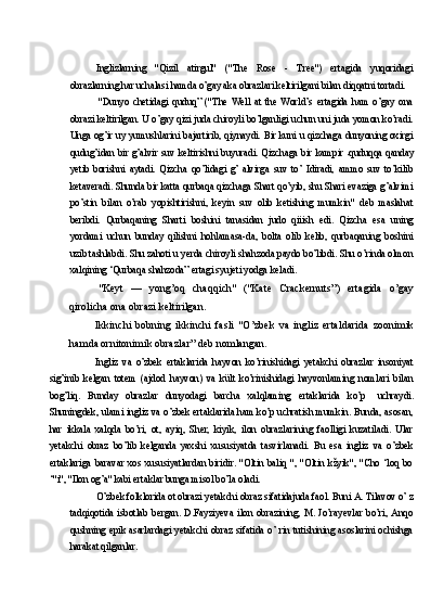 Inglizlarning   "Qizil   atirgul"   ("The   Rose   -   Tree")   ertagida   yuqoridagi
obrazlarning har uchalasi hamda o’gay aka obrazlari keltirilgani bilan diqqatni tortadi.
"Dunyo   chetidagi   quduq”   ("The   Well   at   the   World’s   ertagida   ham   o’gay   ona
obrazi keltirilgan. U o’gay qizi juda chiroyli bo’lganligi uchun uni juda yomon ko’radi.
Unga og’ir uy yumushlarini bajartirib, qiynaydi. Bir kuni u qizchaga dunyoning oxirgi
qudug’idan bir  g’alvir suv  keltirishni buyuradi.  Qizchaga bir  kampir   quduqqa qanday
yetib   borishni   aytadi.   Qizcha   qo’lidagi   g’   alvirga   suv   to’   Idiradi,   ammo   suv   to’kilib
ketaveradi. Shunda bir katta qurbaqa qizchaga Shart qo’yib, shu Shari evaziga g’alvimi
po’stin   bilan   o’rab   yopishtirishni,   keyin   suv   olib   ketishing   mumkin"   deb   maslahat
beribdi.   Qurbaqaning   Sharti   boshini   tanasidan   judo   qiiish   edi.   Qizcha   esa   uning
yordami   uchun   bunday   qilishni   hohlamasa-da,   bolta   olib   kelib,   qurbaqaning   boshini
uzib tashlabdi. Shu zahoti u yerda chiroyli shahzoda paydo bo’libdi. Shu o’rinda olmon
xalqining ‘Qurbaqa shahzoda” ertagi syujeti yodga keladi.
"Keyt   —   yong’oq   chaqqich"   ("Kate   Crackernuts”)   ertagida   o’gay
qirolicha ona obrazi keltirilgan.
Ikkinchi   bobning   ikkinchi   fasli   "O’zbek   va   ingliz   ertaldarida   zoonimik
hamda ornitonimik obrazlar” deb nomlangan.
Ingliz   va   o’zbek   ertaklarida   hayvon   ko’rinishidagi   yetakchi   obrazlar   insoniyat
sig’inib   kelgan   totem   (ajdod   hayvon)   va   kült   ko’rinishidagi   hayvonlaming   nomlari   bilan
bog’liq.   Bunday   obrazlar   dunyodagi   barcha   xalqlaming   ertaklarida   ko’p   uchraydi.
Shuningdek, ulami ingliz va o’zbek ertaklarida ham ko’p uchratish mumkin. Bunda, asosan,
har   ikkala   xalqda   bo’ri,   ot,   ayiq,   Sher,   kiyik,   ilon   obrazlarining   faolligi   kuzatiladi.   Ular
yetakchi   obraz   bo’lib   kelganda   yaxshi   xususiyatda   tasvirlanadi.   Bu   esa   ingliz   va   o’zbek
ertaklariga   baravar   xos   xususiyatlardan   biridir.   "Oltin   baliq   ",   "Oltin   kžyik",   "Cho   ‘loq   bo
‘"i", "Ilon og’a" kabi ertaklar bunga misol bo’la oladi.
O’zbek folklorida ot obrazi yetakchi obraz sifatidajuda faol. Buni A. Tilavov o’ z
tadqiqotida   isbotlab   bergan.   D.Fayziyeva   ilon   obrazining,   M.   Jo’rayevlar   bo’ri,   Anqo
qushning epik asarlardagi yetakchi obraz sifatida o’ rin tutishining asoslarini ochishga
harakat qilganlar. 