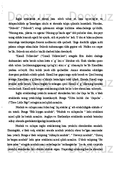 Ingliz   ertaklarida   ot   obrazi   ham   sehrli   uchar   ot,   ham   uy-ro’zg’or   va
dehqonchilikda   qo’llanadigan   ishchi   ot   obrazida   talqin   qilinishi   kuzatiladi.   Masalan,
"Guleesh"   ("Guleesh")   ertagi   qahramoni   sehrgar   kichkina   odamchalarga   qo’shilib,
"Mening otim, jilovim va egarim! Mening qo’limda egar" deb pichirlar ekan, shu payt
uning oldida kumush egarli bir ajoyib, sirli ot paydo bo’ ladi. U shu ot bilan majburan
turmushga   uzatilayotgan   fransuz   malikasini   olib   qochadi.   Unga   sheriklik   qilgan   mitti
pakana   sehrgar   odamchalar   Guleesh   tushunmagan   tilda   gapirar   edi.   Malika   esa   soqov
bo’lib, Guleesh uni sehrli o’simlik sharbati bilan davolaydi.
"Konall   Yellovslav"   ("Conall   Yellowclaw")   ertagida   Erin   shahri   shohiga
dushmanlari   zarba   berish   uchun   katta   o’   g’   lini   o’   Idirishar   edi.   Shoh   ulardan   qasos
olish   uchun   Lochlanningjigarrang   (qo’ng’ir)   otini   o’   g’   irlamoqchi   bo’lib   Konalldan
yordam   so’raydi.   Otni   teshik   yasab   olib   qochadilar.   Ammo   otxonadan   eshitilgan
shovqinni podshoh eshitib qoladi. Konall bor gapni unga aytib beradi va Qirol buning
evaziga   Konalldan   o’g’illarini   o’ldirishi   lozimligini   talab   qiladi.   Shunda   Konall   unga
ertaklar   aytib   beradi.   Ularni   tinglab   ta r
sirlangan   qirol   Konall   o’   g’   illarining   xunidan
voz kechadi. Konall aytib bergan ertaklarning ichida bir ko’z dev obrazi ham uchraydi.
Ingliz   ertaklaridagi   yetakchi   zoomorf   obrazlardan   biri   cho’chqa   bo’lib,   o’zbek
ertaklarida   uning   yetakchiligi   kuzatilmaydi.   Bunga   "Uchta   kichik   cho   ‘chqacha’  
("Three Little Pigs") ertagini misol qilish mumkin.
Mushuk va sichqon nomi bilan bog’ liq ertaklar g’ arb ertakchiligida alohida o’
rin   tutadi.   Bunga   "Etik   kiygan   mushuk",   "Mushuk   va   sichqoncha   "   kabi   ertaklarni
misol   qilib   ko’rsatish   mumkin.   Angliya   va   Shotlandiya   ertaklarida   mushuk   butunlay
salbiy  obrazda gavdalantirilganligi kuzatilmaydi.
Mushuk   va   sichqon   ingliz   ertaklarining   ham   yetakchi   obrazlaridan   sanaladi.
Shuningdek,   o’zbek   xalq   ertaklari   orasida   mushuk   yetakchi   obraz   bo’lgan   namunalar
ham yetarli. Bunga o’zbek xalqining "Aldoqchi mushuk", " Yovvoyi mushuk", "Chiroq
ko’targan   mushuk"   kabi   qator   ertaklarini   misol   qilish   mumkin.   O’zbek   xalqining   "Bir
kosa zahar " ertagida mushuk nomi sarlavhaga ko’ tarilmagan bo ‘ Isa-da, ertak syujetida
yetakchi obrazlardan biri sifatida ishtirok etgan. Yuqoridagi ertakning barcha obrazlari 