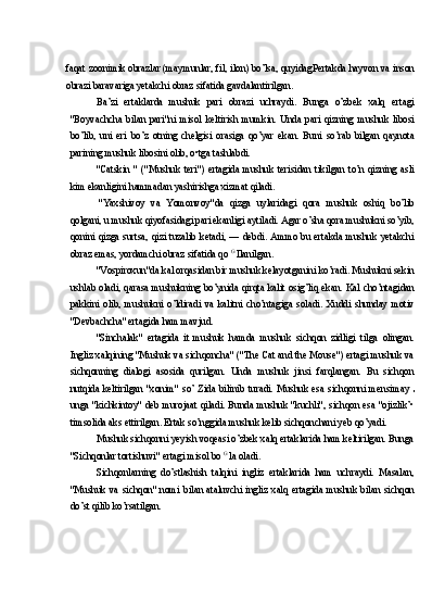 faqat zoonimik obrazlar (maymunlar, fil, ilon) bo’lsa, quyidagPertakda hayvon va inson
obrazi baravariga yetakchi obraz sifatida gavdalantirilgan.
Ba’zi   ertaklarda   mushuk   pari   obrazi   uchraydi.   Bunga   o’zbek   xalq   ertagi
"Boyvachcha   bilan   pari"ni   misol   keltirish   mumkin.   Unda   pari   qizning   mushuk   libosi
bo’lib,   uni   eri   bo’z   otning   chelgisi   orasiga   qo’yar   ekan.   Buni   so’rab   bilgan   qaynota
parining mushuk libosini olib, o•tga tashlabdi.
"Catskin   "   ("Mushuk   teri")   ertagida   mushuk   terisidan   tikilgan   to’n   qizning   asli
kim ekanligini hammadan yashirishga xizmat qiladi.
"Yaxshivoy   va   Yomonvoy"da   qizga   uylaridagi   qora   mushuk   oshiq   bo’lib
qolgani, u mushuk qiyofasidagi pari ekanligi aytiladi. Agar o’sha qora mushukni so’yib,
qonini  qizga  surtsa,  qizi  tuzalib  ketadi,  —  debdi.  Ammo  bu  ertakda  mushuk  yetakchi
obraz emas, yordamchi obraz sifatida qo  G 
Ilanilgan.
"Vospiroxun"da kal orqasidan bir mushuk kelayotganini ko’radi. Mushukni sekin
ushlab oladi, qarasa mushukning bo’ynida qirqta kalit osig’liq ekan. Kal cho’ntagidan
pakkini   olib,   mushukni   o’ldiradi   va   kalitni   cho’ntagiga   soladi.   Xuddi   shunday   motiv
"Devbachcha" ertagida ham mavjud.
"Sinchalak"   ertagida   it   mushuk   hamda   mushuk   sichqon   zidligi   tilga   olingan.
Ingliz xalqining "Mushuk va sichqoncha" ("The Cat and the Mouse") ertagi mushuk va
sichqonning   dialogi   asosida   qurilgan.   Unda   mushuk   jinsi   farqlangan.   Bu   sichqon
nutqida keltirilgan  "xonim"  so’ Zida bilinib  turadi.  Mushuk esa  sichqonni mensimay  
unga "kichkintoy" deb murojaat qiladi. Bunda mushuk "kuchli", sichqon esa "ojizlik’•
timsolida aks ettirilgan. Ertak so’nggida mushuk kelib sichqonchani yeb qo’yadi.
Mushuk sichqonni yeyish voqeasi o’zbek xalq ertaklarida ham keltirilgan. Bunga
"Sichqonlar tortishuvi" ertagi misol bo  G 
la oladi.
Sichqonlarning   do’stlashish   talqini   ingliz   ertaklarida   ham   uchraydi.   Masalan,
"Mushuk  va  sichqon"  nomi  bilan  ataluvchi  ingliz  xalq  ertagida  mushuk  bilan  sichqon
do’st qilib ko’rsatilgan. 