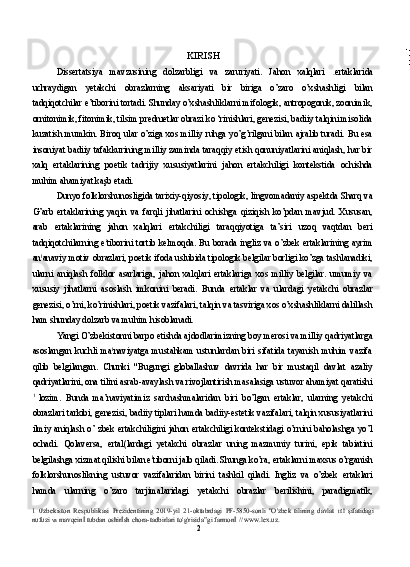 KIRISH 
Dissertatsiya   mavzusining   dolzarbligi   va   zaruriyati.   Jahon   xalqlari   ertaklarida
uchraydigan   yetakchi   obrazlarning   aksariyati   bir   biriga   o’zaro   o’xshashligi   bilan
tadqiqotchilar e’tiborini tortadi. Shunday o’xshashliklarni mifologik, antropogonik, zoonimik,
ornitonimik, fitonimik, tilsim prednıetlar obrazi ko ‘rinishlari, genezisi, badiiy talqini misolida
kuzatish mumkin. Biroq ular o’ziga xos milliy ruhga yo’g’rilgani bilan ajralib turadi. Bu esa
insoniyat badiiy tafakkurining milliy zaminda taraqqiy etish qonuniyatlarini aniqlash, har bir
xalq   ertaklarining   poetik   tadrijiy   xususiyatlarini   jahon   ertakchiligi   kontekstida   ochishda
muhim ahamiyat kaşb etadi.
Dunyo folklorshunosligida tarixiy-qiyosiy, tipologik, lingvomadaniy aspektda Sharq va
G’arb   ertaklarining   yaqin   va   farqli   jihatlarini   ochishga   qiziqish   ko’pdan   mavjud.   Xususan,
arab   ertaklarining   jahon   xalqlari   ertakchiligi   taraqqiyotiga   ta’siri   uzoq   vaqtdan   beri
tadqiqotchilarning e t
tiborini tortib kelmoqda. Bu borada ingliz va o’zbek ertaklarining ayrim
an l
anaviy motiv obrazlari, poetik ifoda uslubida tipologik belgilar borligi ko’zga tashlanadiki,
ularni   aniqlash   folklor   asarlariga,   jahon   xalqlari   ertaklariga   xos   milliy   belgilar.   umumiy   va
xususiy   jihatlarni   asoslash   imkonini   beradi.   Bunda   ertaklar   va   ulardagi   yetakchi   obrazlar
genezisi, o’rni, ko’rinishlari, poetik vazifalari, talqin va tasviriga xos o’xshashliklarni dalillash
ham shunday dolzarb va muhim hisoblanadi.
Yangi O’zbekistonni barpo etishda ajdodlarimizning boy merosi va milliy qadriyatlarga
asoslangan   kuchli   ma l
naviyatga   mustahkam   ustunlardan   biri   sifatida   tayanish   muhim   vazifa
qilib   belgilangan.   Chunki   "Bugungi   globallashuv   davrida   har   bir   mustaqil   davlat   azaliy
qadriyatlarini, ona tilini asrab-avaylash va rivojlantirish masalasiga ustuvor ahamiyat qaratishi
1  
lozim.   Bunda   ma’naviyatimiz   sarchashmalaridan   biri   bo’lgan   ertaklar,   ularning   yetakchi
obrazlari tarkibi, genezisi, badiiy tiplari hamda badiiy-estetik vazifalari, talqin xususiyatlarini
ilmiy aniqlash o’ zbek ertakchiligini jahon ertakchiligi kontekstidagi o’rnini baholashga yo’l
ochadi.   Qolaversa,   ertal(lardagi   yetakchi   obrazlar   uning   mazmuniy   turini,   epik   tabiatini
belgilashga xizmat qilishi bilan e l
tiborni jalb qiladi. Shunga ko’ra, ertaklarni maxsus o’rganish
folklorshunoslikning   ustuvor   vazifalaridan   birini   tashkil   qiladi.   Ingliz   va   o’zbek   ertaklari
hamda   ularning   o’zaro   tarjimalaridagi   yetakchi   obrazlar   berilishini,   paradigmatik,
1   0'zbekiston   Respublikasi   Prezidentining   2019-yil   21-oktabrdagi   PF-5850-sonli   "O'zbek   tilining   davlat   tilİ   şifatidagi
nufuzi  va  mavqeinİ tubdan oshirİsh chora-tadbirlari to'g'risida”gi farmonİ // www.lex.uz.
2 