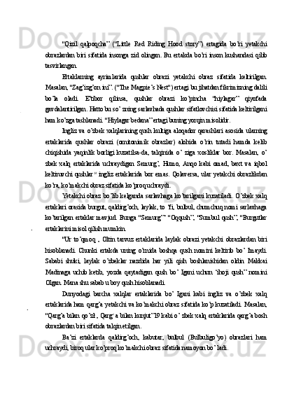 "Qizil   qalpoqcha”   ("Little   Red   Riding   Hood   story”)   ertagida   bo’ri   yetakchi
obrazlardan   biri   sifatida   insonga   zid   olingan.   Bu   ertakda   bo’ri   inson   kushandasi   qilib
tasvirlangan.
Ertaklarning   ayrimlarida   qushlar   obrazi   yetakchi   obraz   sifatida   keltirilgan.
Masalan, "Zag’izg’on ini”. ("The Magpie’s Nest") ertagi bu jihatdan fikrimizning dalili
bo’la   oladi.   E’tibor   qilinsa,   qushlar   obrazi   ko’pincha   "hiylagar”   qiyofada
gavdalantirilgan. Hatto bu so’ zning sarlavhada qushlar sifatlovchisi sifatida keltirilgani
ham ko’zga tashlanadi. "Hiylagar bedana” ertagi buning yorqin misolidir.
Ingliz   va   o’zbek   xalqlarining   qush   kultiga   aloqador   qarashlari   asosida   ularning
ertaklarida   qushlar   obrazi   (ornitonimik   obrazlar)   alohida   o’rin   tutadi   hamda   kelib
chiqishida   yaqinlik   borligi   kuzatilsa-da,   talqinida   o’   ziga   xosliklar   bor.   Masalan,   o’
zbek   xalq   ertaklarida   uchraydigan   Semurg’,   Humo,   Anqo   kabi   omad,   baxt   va   iqbol
keltiruvchi   qushlar 14  
ingliz   ertaklarida   bor   emas.   Qolaversa,   ular   yetakchi   obrazlikdan
ko’ra, ko’makchi obraz sifatida ko’proq uchraydi.
Yetakchi   obraz   bo’lib   kelganda   sarlavhaga   ko’tarilgani   kuzatiladi.   O’zbek   xalq
ertaklari orasida burgut, qaldirg’och, laylak, to ‘fi, bulbul, chumchuq nomi sarlavhaga
ko’tarilgan   ertaklar   mavjud.   Bunga   "Semurg”‘   "Oqqush”,   "Sumbul   qush”,   "Burgutlar
ertaklarini misol qilish mumkin.
"Ur   to’qmoq   ,   Oltin   tarvuz   ertaklarida   laylak   obrazi   yetakchi   obrazlardan   biri
hisoblanadi.   Chunki   ertakda   uning   o’rnida   boshqa   qush   nomini   keltirib   bo’   Imaydi.
Sababi   shuki,   laylak   o’zbeklar   nazdida   har   yili   qish   boshlanishidan   oldin   Makkai
Madinaga   uchib   ketib,   yozda   qaytadigan   qush   bo’   Igani   uchun   ‘ihoji   qush”   nomini
Olgan. Mana shu sabab u boy qush hisoblanadi.
Dunyodagi   barcha   xalqlar   ertaklarida   bo’   Igani   kabi   ingliz   va   o’zbek   xalq
ertaklarida ham qarg’a yetakchi va ko’makchi obraz sifatida ko’p kuzatiladi. Masalan,
"Qarg’a bilan qo’zł , Qarg c  
a bilan kunjut”19 kabi o’ zbek xalq ertaklarida qarg’a bosh
obrazlardan biri sifatida talqin etilgan.
Ba’zi   ertaklarda   qaldirg’och,   kabutar,   bulbul   (Bulbuligo’yo)   obrazlari   ham
uchraydi, biroq ular ko’proq ko’makchi obraz sifatida namoyon bo’ ladi. 