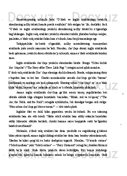 Dissertatsiyaning   uchinchi   bobi   "O’zbek   va   ingliz   ertaklaridagi   yetakchi
obrazlarning milliy tabiati hamda poetik vazifalari” deb atalgan bo’ lib, dastlabki   fasli
"O’zbek   va   ingliz   ertaklaridagi   yetakchi   obrazlarning   milliy   tabiati”ni   o’rganishga
bag’ishlangan. Ingliz xalq ertaklari yetakchi obrazlari tarkibi jihatidan boshqa xalqlar,
jumladan, o’zbek xalq ertaklari bilan ham o’xshash, ham farqli tomonlarga ega.
Tadqiqotchilar   ko’rsatib   o’tganidek,   milliy   mentalitetning   xususiyatlari
ertaklarda   juda   yaxshi   namoyon   bo’ladi.   Masalan,   cho’chqa   obrazi   ingliz   ertaklarida
bosh qahramon, yetakchi obraz sifatida ko’p uchraydi, ammo o’zbek ertaklarida bunday
emas.
Ingliz   ertaklarida   cho’chqa   yetakchi   obrazlardan   biridir.   Bunga   "Uchta   kichik
cho ‘chqacha" ("The Story ofthe Three Little Pigs ") ertagini misol qilish mumkin.
O’ zbek xalq ertaklarida Cho’ chqa obraziga duch kelinmadi. Bunda, xalqimizning diniy
e’tiqodini   ham   ta’siri   bor.   Chunki   musulmonlar   orasida   cho’chqa   go’shti   "harom"
hisoblanadi   va   mutlaqo   iste’mol   qilinmaydi.   Shuning   uchun   "cho’chqa"   so’   zi   o’zbek
tilida "ablah, hayvon" ma’ nolarida so’kinch so’z sifatida, kinoyada ishlatiladi.
Ammo   ingliz   ertaklarida   cho’chqa   go’shti   asosiy   tansiq   yeguliklardan   biri
sifatida   alohida   tilga   olingani   kuzatiladi.   Jumladan,   "Eshak,   stol   va   to’qmoq"   ("The
Ass,   the  Table,  and  the   Stick")  ertagida  aytilishicha,  Jek   duradgor   bergan  sirli   stolga:
"Men uchun cho’chqa go’shti va tuxum!" — deb xitob qiladi.
Inglizlar   fakt   va   dalil   bilan   gapirishni   yaxshi   ko’rishadi.   Bu   esa   ularning
ertaklarida   ham   aks   etib   turadi.   "Hatto   sehrli   ertaklar   ham   oddiy   odamlar   hayotidan
oddiy   hikoyalar   sifatida   beriladi,   chunki   hamma   narsa   haqiqatda   sodir   bo’lganday
batafsil tavsiflanadi".
Ma t
lumki,   o’zbek   xalq   ertaklari   har   doim   yaxshilik   va   ezgulikning   g’alabasi
bilan yakun topadi, ammo ingliz tilidagi ertaklar har doim ham bunday yakunlanmaydi.
Ulardan   ba’zilari   qayg’uli   va   hatto   shafqatsiz   tugaydi.   Masalan,   "G’aroyib   surtma"
("Sehrli malham" yoki "Sehrli surtma" — "Fairy Ointment") ertagi bu j ihatdan fikrimiz
dalili   bo’la   oladi.   Unda   ikkita   yetakchi   obraz   keltirilgan.   Biri   bemor   kishilarga
g’amxo’rlik   qiluvchi   hamda   bolalarni   zehnli   bo’lishga   o’rgatuvchi   hamshira   Gudi 