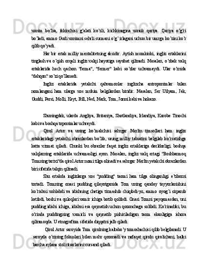 xonim   bo’lsa,   ikkinchisi   g’alati   ko’zli,   kichkinagina   xunuk   qariya.   Qariya   o’g’ri
bo’ladi, ammo Gudi xonimni sehrli surmani o’g’ irlagani uchun bir umrga ko’zini ko’r
qilib qo’yadi.
Har   bir   ertak   milliy   mentalitetning   aksidir.   Aytish   mumkinki,   ingliz   ertaklarini
tinglash   va   o’qish   orqali   ingliz   xalqi   hayotiga   sayohat   qilinadi.   Masalan,   o’zbek   xalq
ertaklarida   hech   qachon   "ferma",   "fermer"   kabi   so’zlar   uchramaydi.   Ular   o’rnida
"dehqon" so’zi qo’llanadi.
Ingliz   ertaklarida   yetakchi   qahramonlar   inglizcha   antroponimlar   bilan
nomlangani   ham   ularga   xos   muhim   belgilardan   biridir.   Masalan,   Ser   Uilyam,   Jek,
Guddi, Persi, Molli, Keyt, Bill, Ned, Mark, Tom, Jonni kabi va hokazo.
Shuningdek,   ularda   Angliya,   Britaniya,   Shotlandiya,   Irlandiya,   Korobe   Tinochi
kabi va boshqa toponimlar uchraydi.
Qirol   Artur   va   uning   ko’makchisi   sehrgar   Merlin   timsollari   ham   ingliz
ertaklaridagi   yetakchi   obrazlardan   bo’lib,   uning   milliy   tabiatini   belgilab   ko’rsatishga
katta   xizmat   qiladi.   Chunki   bu   obrazlar   faqat   ingliz   ertaklariga   daxldorligi,   boshqa
xalqlarning   ertaklarida   uchramasligi   ayon.   Masalan,   ingliz   xalq   ertagi   "Boshbarmoq
Tomning tarixi"da qirol Artur nomi tilga olinadi va sehrgar Merlin yetakchi obrazlardan
biri sifatida talqin qilinadi.
Shu   ertakda   inglizlarga   xos   "pudding"   taomi   ham   tilga   olinganligi   e’tiborni
tortadi.   Tomning   onasi   pudding   qilayotganida   Tom   uning   qanday   tayyorlanishini
ko’rishni   xohlabdi   va   idishning   chetiga   tirmashib   chiqibdi-yu,   ammo   oyog’i   sirpanib
ketibdi, boshi va quloqlari xamir ichiga botib qolibdi. Onasi Tomni payqamasdan, uni
pudding idishi ichiga, idishni esa qaynatish uchun qozonchaga solibdi. Ko’rinadiki, bu
o’rinda   puddingning   xamirli   va   qaynatib   pishiriladigan   taom   ekanligiga   ishora
qilinmoqda. U etnografizm sifatida diqqatni jalb qiladi.
Qirol Artur saroyida Tom qirolning kaltabo’y tomoshachisi qilib belgilanadi. U
saroyda   o’zining   fokuslari   bilan   mehr   qozonadi   va   nafaqat   qirolu   qirolichani,   balki
barcha aylana stol ritsarlarini xursand qiladi. 