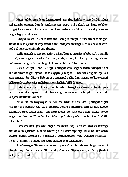 Xullas,  ushbu  ertakda  qo’llangan  qirol  saroyidagi  kaltabo’y  tomoshachi,  aylana
stol   ritsarlar   obrazlari   hamda   Angliyaga   xos   penni   (pul   birligi),   bir   dyum   (o’lchov
birligi), kareta nomli ulov atamasi ham lingvokulturema sifatida uning milliy tabiatini
belgilashga xizmat qilgan.
"Chayld Roland” ("Childe Rowland”) ertagida sehrgar Merlin obrazi keltirilgan.
Bunda   u   bosh   qahramonlarga   xuddi   o’zbek   xalq   ertaklaridagi   Xizr   kabi   maslahatchi,
yo’l ko’rsatuvchi vazifasida tasvirlangan.
Ingliz turmush tarziga xos isitish vositasi ”kamin”, musiqa asbobi "arfa”, yegulik
"pirog”,   insonlarga   murojaat   so’zlari   ser,   janob,   xonim,   ledi   kabi   yuqoridagi   ertakda
qo’llangan "pirog” so’zi ham lingvokulturema sifatida e’tiborni tortadi.
"Janob   Vinegar”   ("Mr.   Vinegar”)   ertagida   erkaklarga   nisbatan   murojaat   so’zi
sifatida   ishlatiladigan   "janob”   so’zi   diqqatni   jalb   qiladi.   Unda   yana   ingliz   tiliga   xos
antroponimlar  Jek,  Bill  va  Bob  ismlari,  ingliz  pul  birligi  funt  atamasi  qo’llanayotgani
ushbu ertakning bevosita inglizlarga aloqadorligini bildirib turadi.
Ingliz ertaklarida elf, brauni, druidlar kabi mifologik va afsonaviy obrazlar yoki
qalqonida   dahshatli   qanotli   ajdaho   tasvirlangan   ritsar   obrazi   uchraydiki,   ular   o’zbek
xalq ertaklari uchun xos emas.
Eshak,   stol   va   to’qmoq   ("The   Ass,   the   Table,   and   the   Stick”)   ertagida   ingliz
xalqiga   xos   odatlardan   biri   Obro’   orttirgan   shaxsni   kishilarning   bosh   kiyimlarini   otib
olqishlashi   tasviri   keltirilgan:   "Tez   orada   shahar   bo   ‘ylab   Jek   boylik   orttirib   qaytib
kelgani   ma   ‘lum   bo   ‘Idi   va   barch.a   qizlar   unga   bosh   kiyimlarini   otib   minnatdorchilik
bildirdilar ‘
G’arb   ertaklari,   jumladan,   ingliz   ertaklarida   raqs   kechalari,   (ballar)   tasviriga
alohida   o’rin   ajratiladi.   Ular   yoshlarning   o’z   baxtini   topishiga   sabab   bo’lishi   ochib
beriladi. Bunga "Zolushka”, "Sindirella”, "Qamish qalpoq” yoki "Hilpiroq shapkacha”
("Cap O’ Rushes") ertaklari syujetidan misollar keltirish mumkin.
Ertaklarning milliy xususiyatini namoyon etishda ular uchun tanlangan yetakchi
obrazlarning   o’rni   alohidadir.   Ular   orqali   xalqning   milliy-ma’naviy,   madaniy   jihatlari
badiiy aks ettiriladi. 