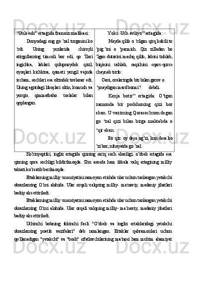 "Guleesh” ertagida fransuz malikasi:
Dunyodagi eng  go ‘zal turganini  ko
‘rdi.   Uning   yuzlarida   chiroyli
atirgullarning   timsoli   bor   edi,   qo   ‘İlari
ingichka,   lablari   qulupnoydek   qizil,
oyoqlari   kichkina,   qomati   yengil   vajuda
ixcham, sochlari esa oltindek tovlanar edi.
Uning egntdagi liboşlari oltin, kumush va
yorqin   qimmatbaho   toslalar   bilan
qoplangan. Yoki: Uch avliyo” ertagida:
Mayda qilib o ‘rilgan qirq kokili to
‘pig ‘ini o   ‘parmish.   Qiz   zilladan   bo
‘lgan   dutorini   mashq   qilib,   labini   tishlab,
biqinini   ushlab,   saqichini   «qars-qurs»
chaynab turib:
Oani, oralaringda biz bilan garov o 
‘ynaydigan mard bormi? debdi.
Kenja   botir”   ertagida:   O’tgan
zamonda   bir   podshoning   qizi   bor
ekan. U vazirning Qorasochxon degan
go   ‘zal   qizi   bilan   birga   maktabda   o
‘qir ekan.
Bir qiz: oy deşa og’zi, kun desa ko
‘zi bor, nihoyatda go ‘zal.
Ko’rinyaptiki,   ingliz   ertagida   qizning   sariq   soch   ekanligi,   o’zbek   ertagida   esa
qizning   qora   sochligi   bildirilmoqda.   Shu   asosda   ham   ikkala   xalq   ertagining   milliy
tabiati ko’rsatib berilmoqda.
Ertaklarning milliy xususiyatini namoyon etishda ular uchun tanlangan yetakchi
obrazlarning   O’rni   alohida.   Ular   orqali   xalqning   milliy-   ma l
naviy,   madaniy   jihatlari
badiiy aks ettiriladi.
Ertaklarning milliy xususiyatini namoyon etishda ular uchun tanlangan yetakchi
obrazlarning   O’rni   alohida.   Ular   orqali   xalqning   milliy-   ma’naviy,   madaniy   jihatlari
badiiy aks ettiriladi.
Uchinchi   bobning   ikkinchi   fasli   "O’zbek   va   ingliz   ertaklaridagi   yetakchi
obrazlarning   poetik   vazifalari"   deb   nomlangan.   Ertaklar   qahramonlari   uchun
qo’llanadigan   "yetakchi"   va   "bosh"   sifatlovchilarining   ma’nosi   ham   muhim   ahamiyat 