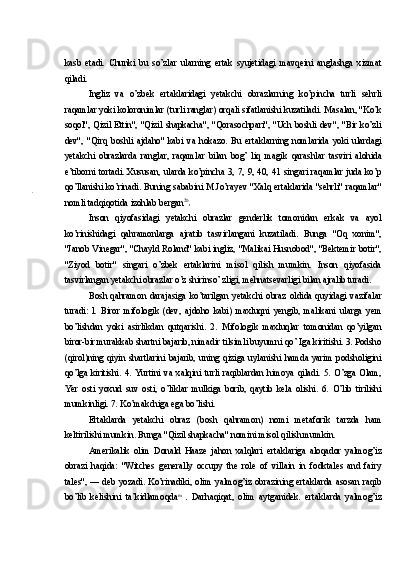 kasb   etadi.   Chunki   bu   so’zlar   ularning   ertak   syujetidagi   mavqeini   anglashga   xizmat
qiladi.
Ingliz   va   o’zbek   ertaklaridagi   yetakchi   obrazlarning   ko’pincha   turli   sehrli
raqamlar yoki koloronimlar (turli ranglar) orqali sifatlanishi kuzatiladi. Masalan, "Ko’k
soqol",  Qizil  Ettin",  "Qizil  shapkacha", "Qorasochpari",  "Uch  boshli dev",  "Bir ko’zli
dev",   "Qirq   boshli   ajdaho"   kabi   va   hokazo.   Bu   ertaklarning   nomlarida   yoki   ulardagi
yetakchi   obrazlarda   ranglar,   raqamlar   bilan   bog’   liq   magik   qarashlar   tasviri   alohida
e’tiborni tortadi. Xususan, ularda ko’pincha 3, 7, 9, 40, 41 singari raqamlar juda ko’p
qo’llanishi ko’rinadi. Buning sababini M.Jo’rayev "Xalq ertaklarida "sehrli" raqamlar"
nomli tadqiqotida izohlab bergan 20
Inson   qiyofasidagi   yetakchi   obrazlar   genderlik   tomonidan   erkak   va   ayol
ko’rinishidagi   qahramonlarga   ajratib   tasvirlangani   kuzatiladi.   Bunga   "Oq   xonim",
"Janob Vinegar", "Chayld Roland" kabi ingliz, "Malikai Husnobod", "Bektemir botir",
"Ziyod   botir"   singari   o’zbek   ertaklarini   misol   qilish   mumkin.   Inson   qiyofasida
tasvirlangan yetakchi obrazlar o’z shirinso’ zligi, mehnatsevarligi bilan ajralib turadi.
Bosh   qahramon   darajasiga   ko’tarilgan   yetakchi   obraz   oldida   quyidagi   vazifalar
turadi:   l.   Biror   mifologik   (dev,   ajdoho   kabi)   maxluqni   yengib,   malikani   ularga   yem
bo’lishdan   yoki   asirlikdan   qutqarishi.   2.   Mifologik   maxluqlar   tomonidan   qo’yilgan
biror-bir murakkab shartni bajarib, nimadir tilsimli buyumni qo’ Iga kiritishi. 3. Podsho
(qirol)ning   qiyin   shartlarini   bajarib,   uning   qiziga   uylanishi   hamda   yarim   podsholigini
qo’lga   kiritishi.   4.   Yurtini   va   xalqini   turli   raqiblardan   himoya   qiladi.   5.   O’zga   Olam,
Yer   osti   yoxud   suv   osti,   o’liklar   mulkiga   borib,   qaytib   kela   olishi.   6.   O’lib   tirilishi
mumkinligi. 7. Ko’makchiga ega bo’lishi.
Ertaklarda   yetakchi   obraz   (bosh   qahramon)   nomi   metaforik   tarzda   ham
keltirilishi mumkin. Bunga "Qizil shapkacha" nomini misol qilish mumkin.
Amerikalik   olim   Donald   Haaze   jahon   xalqlari   ertaklariga   aloqador   yalmog’iz
obrazi   haqida:   "Witches   generally   occupy   the   role   of   villain   in   fodktales   and   fairy
tales",  —   deb  yozadi.  Ko’rinadiki,  olim   yalmog’iz   obrazining  ertaklarda  asosan   raqib
bo’lib   kelishini   ta’kidlamoqda m  
.   Darhaqiqat,   olim   aytganidek.   ertaklarda   yalmog’iz 