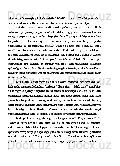 ikkita vazifada — raqib yoki ko’makchi bo’lib kelishi mumkin: "The fairy-tale which
serves a dual role as villain and as (sometimes hostile) donor figure or helper
ir-biridan   ancha   uzoqda,   turli   qiťada   yashashi,   har   xil   tizimli   tillarda
so’zlashishiga   qaramay,   ingliz   va   o’zbek   ertaklarining   yetakchi   obrazlari   tizimida
muayyan yaqinlik borligi kuzatiladi. Faqatgina ular milliy talqin etilishiga ko’ra o’zaro
farqlanib   turadi.   Jumladan,   qilich,   uzuk,   oyna,   taroq   tasviri   va   talqinida   poetik
vazifadoshlik   ko’zga   tashlanadi.   Masalan,   ingliz   va   o’zbek   xalq   ertaklarida   "sehrłi
uzuk”   obrazi   ham   yetakchi   obrazlardan   biridir.   140   dan   ortiq   ingliz   xalq   ertaklarini
to’plagan folklorshunos JozefJekobs sehrli uzuk, sehrli qilich, sehrli oyna, sehrli tayoq
obrazlarining   ertaklardagi   o’rni   va   poetik   vazifalariga   alohida   diqqat   qaratgani
oydinlashadi.   Eng   muhimi,   bu   obrazlar   juda   ko’p   jahon   xalqlarining   ertaklarida
qo’llanilgan. Ular o’zida qadimgi insonlarning magik-mifologik, fetishistik qarashlarini
namoyon   etishi   barobarida   har   bir   xalqning   milliy   xususiyatidan   kelib   chiqib   talqin
etilgani kuzatiladi.
"Sehrli   uzuk”   obrazi   ingliz   va   o’zbek   xalqlari   ertaklarida   ham   yetakchi,   ham
ko’makchi   obrazlarda   keltiriladi.   Jumladan,   "Magis   ring”   ("Sehrli   uzuk”)   nomi   bilan
ikkita ingliz xalq ertagi mavjud bo’lib, sarlavhada aks etayotganidan ularda sehrli uzuk
obrazininng  yetakchiligini  idrok   qilish  mumkin.  Har   ikkala  ertakda  sehrli   uzuk  syujet
yakunida kelib qo’shiladi. Ularning birida bosh qahramon ilonni, ikkinchisida shohning
qizini qutqarib qolganligi uchun sehrli uzukni sovg’a sifatida Olib, hashamatli saroy va
to’kin   hayotga   erishadi.   Bundan   ko"rinadiki,   ertaklarda   yetakchi   obrazlar   syujet
voqealarining uch o’rnida: a) boshida; b) o’rtasida; d) yakunida kelishi ayonlashadi.
Sehrli   qilich   obrazi   inglizlarning   "Jack   the   giant   killer”,   "Chayld   Roland”,   "St.
George   of   Merry   England”   ertaklarida   ham   qo’llanilgan,   ammo   ularda   bu   obraz   ko’
makchi   vosita   sifatida   talqin   topgan   va   u   yetakchi   obraz   bo’   lib   kelmagan.   U   orqali
qahramonlarning devga yoki ajdahoga, yoxud zolim shohga qarshi kurashib, g’oliblikka
erishishi   tasvirlan o
an 6  
"Olov   polvon”,   "Zaharli   qilich”   ertaklarida   ham   qilichning
yetakchi emas, ko’makchi obraz sifatida talqin etilganligiga guvoh bo’lish mumkin.
6 