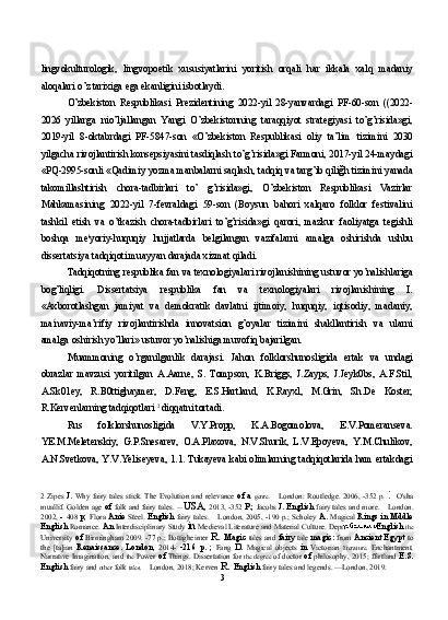 lingvokulturologik,   lingvopoetik   xususiyatlarini   yoritish   orqali   har   ikkala   xalq   madaniy
aloqalari o’z tarixiga ega ekanligini isbotlaydi.
O’zbekiston   Respublikasi   Prezidentining   2022-yil   28-yanvardagi   PF-60-son   ((2022-
2026   yillarga   nio’ljallangan   Yangi   O’zbekistonning   taraqqiyot   strategiyasi   to’g’risida»gi,
2019-yil   8-oktabrdagi   PF-5847-son   «O’zbekiston   Respublikasi   oliy   ta’lim   tizimini   2030
yilgacha rivojlantirish konsepsiyasini tasdiqlash to’g’risida»gi Farmoni, 2017-yil 24-maydagi
«PQ-2995-sonli «Qadimiy yozma manbalarni saqlash, tadqiq va targ’ib qiliğh tizimini yanada
takomillashtirish   chora-tadbirlari   to’   g’risida»gi,   O’zbekiston   Respublikasi   Vazirlar
Mahkamasining   2022-yil   7-fevraldagi   59-son   (Boysun   bahori   xalqaro   folklor   festivalini
tashkil   etish   va   o’tkazish   chora-tadbirlari   to’g’risida»gi   qarori,   mazkur   faoliyatga   tegishli
boshqa   me l
yoriy-huquqiy   hujjatlarda   belgilangan   vazifalarni   amalga   oshirishda   ushbu
dissertatsiya tadqiqoti muayyan darajada xizmat qiladi.
Tadqiqotning respublika fan va texnologiyalari rivojlanishining ustuvor yo’nalishlariga
bog’liqligi.   Dissertatsiya   respublika   fan   va   texnologiyalari   rivojlanishining   I.
«Axborotlashgan   jamiyat   va   demokratik   davlatni   ijtimoiy,   huquqiy,   iqtisodiy,   madaniy,
ma f
naviy-ma’rifiy   rivojlantirishda   innovatsion   g’oyalar   tizimini   shakllantirish   va   ularni
amalga oshirish yo’llari» ustuvor yo’nalishiga muvofiq bajarilgan.
Muammoning   o’rganilganlik   darajasi.   Jahon   folklorshunosligida   ertak   va   undagi
obrazlar   mavzusi   yoritilgan   A.Aarne,   S.   Tompson,   K.Briggs,   J.Zayps,   J.Jeyk0bs,   A.F.Stil,
A.Sk01ey,   R.B0ttighaymer,   D.Feng,   E.S.Hartland,   K.Rayxl,   M.Grin,   Sh.De   Koster,
R.Kervenlarning tadqiqotlari  2  
diqqatni tortadi.
Rus   folklorshunosligida   V.Y.Propp,   K.A.Bogomolova,   E.V.Pomeranseva.
YE.M.Meletenskiy,   G.P.Snesarev,   O.A.Plaxova,   N.V.Shurik,   L.V.Epoyeva,   Y.M.Chulikov,
A.N.Svetkova, Y.V.Yeliseyeva, 1.1. Tukayeva kabi olimlarning tadqiqotlarida ham ertakdagi
2   Zipes   J.   Why fairy  tales  stick. The Evolution and relevance   of a   genre.   —   London: Routledge. 2006, -352 p.   :  O'sha
muallif. Golden age  of  folk and fairy tales.  —  USA,  2013, -352  P.;  Jacobs  J. English  fairy tales and more.  —  London.
2002,    408   p;  Flora   Anie   Steel.   English  fairy tales.   —   London, 2005, -190 p.; Scholey   A.  Magical   Rings in Mddle
English  Romance.  An  Interdisciplinary Study  in  Medieval Literature and Material Culture. Department  of English  the
University   of  Birmingham 2009. -77 p.; Bottigheimer   R.  Magic  tales and  fairy  tale   magic:  from   Ancient Egypt  to
the   [ta]ian   Renaissance.   London,   2014-   -216   p.   ;   Fang   D.   Magical   objects   in   Victorian   literature.   Enchantment,
Narrative Imagination, and  the   Power   of  Things. Dissertation for   the degree   of doctor  of  philosophy, 2015; ffirtland   E.S.
English  fairy and  other  folk  tales.  —  London, 2018; Kerven  R.  English  fairy tales and legends. —London, 2019.
3 