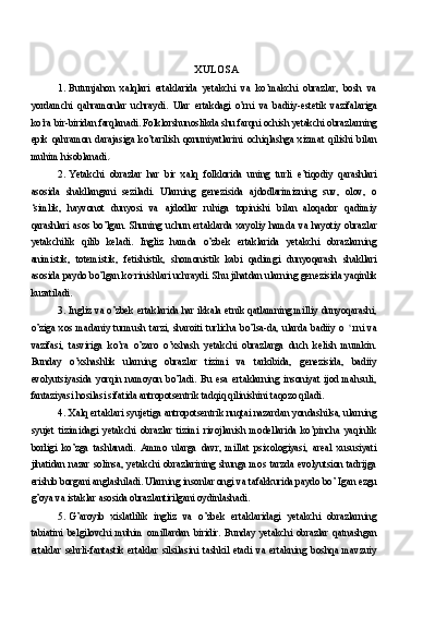 XULOSA
1. Butunjahon   xalqlari   ertaklarida   yetakchi   va   ko’makchi   obrazlar,   bosh   va
yordamchi   qahramonlar   uchraydi.   Ular   ertakdagi   o’rni   va   badiiy-estetik   vazifalariga
ko’ra bir-biridan farqlanadi. Folklorshunoslikda shu farqni ochish yetakchi obrazlarning
epik   qahramon   darajasiga   ko’tarilish   qonuniyatlarini   ochiqlashga   xizmat   qilishi   bilan
muhim hisoblanadi.
2. Yetakchi   obrazlar   har   bir   xalq   folklorida   uning   turli   e’tiqodiy   qarashlari
asosida   shakllangani   seziladi.   Ularning   genezisida   ajdodlarimizning   suv,   olov,   o
‘simlik,   hayvonot   dunyosi   va   ajdodlar   ruhiga   topinishi   bilan   aloqador   qadimiy
qarashlari   asos   bo’lgan.   Shuning   uchun   ertaklarda   xayoliy   hamda   va   hayotiy   obrazlar
yetakchilik   qilib   keladi.   Ingliz   hamda   o’zbek   ertaklarida   yetakchi   obrazlarning
animistik,   totemistik,   fetishistik,   shomonistik   kabi   qadimgi   dunyoqarash   shakllari
asosida paydo bo’lgan ko c
rinishlari uchraydi.  Shu jihatdan ularning genezisida yaqinlik
kuzatiladi.
3. Ingliz va o’zbek ertaklarida har ikkala etnik qatlamning milliy dunyoqarashi,
o’ziga   xos   madaniy   turmush   tarzi,   sharoiti   turlicha   bo’lsa-da,   ularda   badiiy   o   s  
rni   va
vazifasi,   tasviriga   ko’ra   o’zaro   o’xshash   yetakchi   obrazlarga   duch   kelish   mumkin.
Bunday   o’xshashlik   ularning   obrazlar   tizimi   va   tarkibida,   genezisida,   badiiy
evolyutsiyasida   yorqin   namoyon   bo’ladi.   Bu   esa   ertaklarning   insoniyat   ijod   mahsuli,
fantaziyasi hosilasi sifatida antropotsentrik tadqiq qilinishini taqozo qiladi.
4. Xalq ertaklari syujetiga antropotsentrik nuqtai nazardan yondashilsa, ularning
syujet   tizimidagi   yetakchi   obrazlar   tizimi   rivojlanish   modellarida   ko’pincha   yaqinlik
borligi   ko’zga   tashlanadi.   Ammo   ularga   davr,   millat   psixologiyasi,   areal   xususiyati
jihatidan  nazar  solinsa,  yetakchi  obrazlarining  shunga  mos  tarzda  evolyutsion  tadrijga
erishib borgani anglashiladi. Ularning insonlar ongi va tafakkurida paydo bo’ Igan ezgu
g’oya va istaklar asosida obrazlantirilgani oydinlashadi.
5. G’aroyib   xislatlilik   ingliz   va   o’zbek   ertaklaridagi   yetakchi   obrazlarning
tabiatini   belgilovchi   muhim   omillardan   biridir.   Bunday   yetakchi   obrazlar   qatnashgan
ertaklar   sehrli-fantastik   ertaklar   silsilasini   tashkil   etadi   va   ertakning   boshqa   mavzuiy 