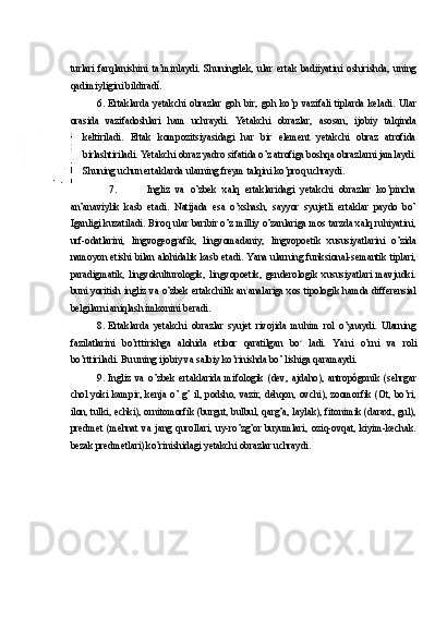 turlari   farqlanishini   ta’minlaydi.   Shuningdek,   ular   ertak   badiiyatini   oshirishda,   uning
qadimiyligini bildiradí.
6. Ertaklarda   yetakchi   obrazlar   goh   bir,   goh   ko’p   vazifali   tiplarda   keladi.   Ular
orasida   vazifadoshlari   ham   uchraydi.   Yetakchi   obrazlar,   asosan,   ijobiy   talqinda
keltiriladi.   Ertak   kompozitsiyasidagi   har   bir   element   yetakchi   obraz   atrofida
birlashtiriladi. Yetakchi obraz yadro sifatida o’z atrofiga boshqa obrazlarni jamlaydi.
Shuning uchun ertaklarda ularning freym talqini ko’proq uchraydi.
7. Ingliz   va   o’zbek   xalq   ertaklaridagi   yetakchi   obrazlar   ko’pincha
an’anaviylik   kasb   etadi.   Natijada   esa   o’xshash,   sayyor   syujetli   ertaklar   paydo   bo’
Iganligi kuzatiladi. Biroq ular baribir o’z milliy o’zanlariga mos tarzda xalq ruhiyatini,
urf-odatlarini,   lingvogeografik,   lingvomadaniy,   lingvopoetik   xususiyatlarini   o’zida
namoyon etishi bilan alohidalik kasb etadi. Yana ularning funksional-semantik tiplari,
paradigmatik,   lingvokulturologik,   lingvopoetik,   genderologik   xususiyatlari   mavjudki.
buni yoritish ingliz va o’zbek ertakchilik an t
analariga xos tipologik hamda differensial
belgilarni aniqlash imkonini beradi.
8. Ertaklarda   yetakchi   obrazlar   syujet   rivojida   muhim   rol   o’ynaydi.   Ularning
fazilatlarini   bo’rttirishga   alohida   etibor   qaratilgan   bo c  
ladi.   Ya t
ni   o’rni   va   roli
bo’rttiriladi.  Bu uning ijobiy va salbiy ko’rinishda bo’ lishiga qaramaydi.
9. Ingliz   va   o’zbek   ertaklarida   mifologik   (dev,   ajdaho),   antropógonik   (sehrgar
chol  yoki   kampir,   kenja   o’  g’   il,   podsho,   vazir,   dehqon,   ovchi),   zoomorfik  (Ot,  bo’ri,
ilon, tulki, echki), ornitomorfik (burgut, bulbul, qarg’a, laylak), fitonimik (daraxt, gul),
predmet   (mehnat   va   jang   qurollari,   uy-ro’zg’or   buyumlari,   oziq-ovqat,   kiyim-kechak.
bezak predmetlari) ko’rinishidagi yetakchi obrazlar uchraydi. 