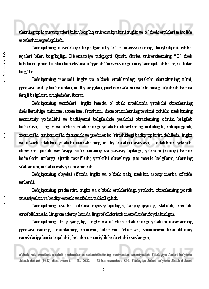 ularning tipik xususiyatlari bilan bog’liq universaliyalarni ingliz va o’ zbek ertaklari misolida
asoslash maqsad qilindi.
Tadqiqotning   dissertatsiya   bajarilgan   oliy   ta’lim   muassasasining   ilmiytadqiqot   ishlari
rejalari   bilan   bog’liqligi.   Dissertatsiya   tadqiqoti   Qarshi   davlat   universitetining   "O’   zbek
folklorini jahon folklori kontekstida o’rganish” mavzusidagi ilmiy-tadqiqot ishlari rejasi bilan
bog’ liq.
Tadqiqotning   maqsadi   ingliz   va   o’zbek   ertaklaridagi   yetakchi   obrazlarning   o’rni,
genezisi. badiiy ko’rinishlari, milliy belgilari, poetik vazifalari va talqinidagi o’xshash hamda
farqlí belgilarni aniqlashdan iborat.
Tadqiqotning   vazifalari:   ingliz   hamda   o’   zbek   ertaklarida   yetakchi   obrazlarning
shakllanishiga animizm, totemizm. fetishizm, shomonizmlarning ta t
sirini ochish; ertaklarning
mazmuniy   yo’nalishi   va   badiiyatini   belgilashda   yetakchi   obrazlarning   o’rnini   belgilab
ko’rsatish;     ingliz   va   o’zbek   ertaklaridagi   yetakchi   obrazlarning   mifologik,   antropogonik,
zoomorfik, ornitomorfik, fitonimik va predmet ko ‘rinishidagi badiiy tiplarini dalillash; ingliz
va   o’zbek   ertaklari   yetakchi   obrazlarining   milliy   tabiatini   asoslash;     ertaklarda   yetakchi
obrazlarni   poetik   vazifasiga   ko’ra   umumiy   va   xususiy   tiplarga,   yetakchi   (asosiy)   hamda
ko’makchi   turlarga   ajratib   tasniflash;   yetakchi   obrazlarga   xos   poetik   belgilarni,   ularning
sifatlanishi, metaforizatsiyasini aniqlash.
Tadqiqotning   obyekti   sifatida   ingliz   va   o’zbek   xalq   ertaklari   asosiy   manba   sifatida
tanlandi.
Tadqiqotning   predmetini   ingliz   va   o’zbek   ertaklaridagi   yetakchi   obrazlarning   poetik
xususiyatlari va badiiy-estetik vazifalari tashkil qiladi.
Tadqiqotning   usullari   sifatida   qiyosiy-tipologik,   tarixiy-qiyosiy,   statistik,   analitik.
etnofolkloristik, lingvomadaniy hamda lingvofolkloristik metodlardan foydalanilgan.
Tadqiqotning   ilmiy   yangiligi:   ingliz   va   o’   zbek   ertaklaridagi   yetakchi   obrazlarning
genezisi   qadimgi   insonlarning   animizm,   totemizm.   fetishizm,   shomonizm   kabi   ibtidoiy
qarashlariga borib taqalishi jihatidan umumiylik kasb etishi asoslangan;
o’zbek   xalq   ertaklarida   sehrli   predmetlar   obrazlantirilishining   motivatsion   xususiyatlari:   Filologiya   fanlari   bo’yicha
falsafa   doktori   (PhD)   diss.   avtoref.   —   T.,   2022.   —   52   b.;   Axmedova   S.H.   Filologiya   finlari   bo’yicha   filsafa   doktori
5 