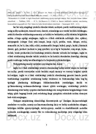 (PhD)   diss.   avtoref.   —   T.   2022.   —   52   b.:   Jumayev   AA.   Nemis   va   o’zbek   ertaklarida   qushlar   obrazi   tipologiyasi:
Filologiya fanlari  bo’yicha falsafi doktori (PhD) diss. avtoref. — T., 2022. — 52 b.
6  
Xolmurodova   O.   O•zbek   va   ingliz   kumulvativ   ertaklarining   qiyosiy-tipologik   tadqiqi:   Filol.   bo•yicha   falsam   doktori
avtoreferati.   —   Toshkent,   2020.   —   63   b.;   Qo’chqorova   S.   O’zbek   va   fransuz   ertaklarida   madaniy   ramzlaming
kommunikativ pragmatik roli: Filol. fanlari bo’yicha falsafa doktori avtoreferati — Samarqand, 2022. —61 b.
har bir xalq ertagidagi yetakchi obrazlar tabiati, mohiyati, poetik vazifalarining talqini
uning milliy madaniyati, turmush tarzi, sharoiti, arianalariga mos tarzda berilishi dalillangan;
yetakchi obrazlar ertaklarning mazmuniy yo’nalishi va badiiyatini, milliy tabiatini belgilashda
muhim   o’ringa   egaligi   aniqlangan;   ingliz   va   o’zbek   ertaklarida   mifologik   (dev,   ajdaho),
antropogonik   (sehrgar   Chol   yoki   kampir,   kenja   o’g’il,   podsho,   vazir,   dehqon,   ovchi),
zoomorfik (ot, bo’ri, ilon, tulki, echki), ornitomorfik (burgut, bulbul, qarg’a, laylak), fitonimik
(daraxt,   gul),   predmet   (mehnat   va   jang   qurollari,   uy-ro’zg’or   buyumlari,   oziq-ovqat,   kiyim-
kechak,   bezak   predmetlari)   ko’rinishidagi   yetakchi   obrazlar   uchrashi   ko’rsatilgan;   ingliz   va
o’zbek   ertaklarining   obrazlar   tarkibi   yetakchi   va   ko’makchi   obrazlardan   iboratligi,   ularning
poetik vazifasiga, badiiy tavsiflanishiga ko’ra farqlanishi oydinlashtirilgan.
Tadqiqotning amaliy natijalari quyidagilardan iborat:
ingliz   va   o’zbek   ertaklaridagi   yetakchi   obrazlarning   badiiy-estetik   talqini   va   tasviriga
xos   milliy,   poetik   xususiyatlar   ochib   berilishi   orqali   umumiy   va   xususiy   belgilari   ajratib
ko’rsatilgan;   ingliz   va   o’zbek   ertaklaridagi   yetakchi   obrazlarning   genezisi   hamda   poetik
vazifalaridagi   yaqinliklar   ertaklarning   badiiy   strukturasi   va   funksionalligi   bilan   bog’liq
tipologik   jihatlarning   dalillangani   folklorshunoslikda   yaratiladigan   darslik   va
qo’llanmalarning   mukammallashuviga   xizmat   qilishi   asoslangan;   ertaklardagi   yetakchi
obrazlarning ertak badiiy syujetini shakllantirishdagi roli, uning tabiatini belgilashdagi o’rnini
tadqiq   qilish   bugungi   kunda   yosh   avlodning   ilmga   qiziqishini   oshirishda   muhim   ahamiyat
kasb etishi aniqlangan.
Tadqiqot   natijalarining   ishonchliligi   dissertatsiyada   qo’   Ilanilgan   ilmiymetodologik
yondashuv   va   usullar,   nazariy   ma t
lumotnomalarning   ilmiy   va   badiiy   manbalardan   olingani,
keltirilgan   tahlillar   qiyosiy-tipologik,   tarixiy-qiyosiy,   analitik   va   etnofolkloristik   metodlar
vositasida   asoslanganligi,   nazariy   fikr   va   xulosalarning   amaliyotga   joriy   etilganligi   bilan
izohlanadi.
6 