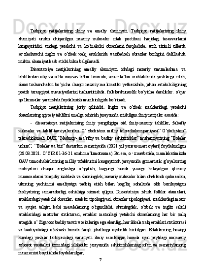 Tadqiqot   natijalarining   ilmiy   va   amaliy   ahamiyati.   Tadqiqot   natijalarining   ilmiy
ahamiyati   undan   chiqarilgan   nazariy   xulosalar   ertak   poetikasi   haqidagi   tasavvurlarni
kengaytirishi,   undagi   yetakchi   va   ko’makchi   obrazlarni   farqlashda,   turli   tizimli   tillarda
so•zlashuvchi   ingliz   va   o’zbek   xalq   ertaklarida   vazifadosh   obrazlar   borligini   dalillashda
muhim ahamiyat kasb etishi bilan belgilanadi.
Dissertatsiya   natijalarining   amaliy   ahamiyati   ishdagi   nazariy   umumlashma   va
tahlillardan   oliy   va   o’rta   maxsus   ta t
lim   tizimida,   umumta’lim   maktablarida   yoshlarga   ertak,
obraz tushunchalari bo’yicha chuqur nazariy ma t
lumotlar yetkazishda, jahon   ertakchiligining
poetik   taraqqiyot   xususiyatlarini   tushuntirishda.   folklorshunoslik   bo’yicha   darsliklar.   o’quv
qo’llanmalar yaratishda foydalanish mumkinligida ko’rinadi.
Tadqiqot   natijalarining   joriy   qilinishi.   Ingliz   va   o’zbek   ertaklaridagi   yetakchi
obrazlarning qiyosiy tahlilini amalga oshirish jarayonida erishilgan ilmiy natijalar asosida:
- dissertatsiya   natijalarining   ilmiy   yangiligiga   oid   ilmiy-nazariy   tahlillar,   falsafiy
xulosalar   va   taklif-tavsiyalaridan   O’   zbekiston   milliy   teleradiokompaniyasi”   O’zbekiston”
teleradiokanali   DUK   ”Madaniy-   ma’rifiy   va   badiiy   eshittirishlar”   muharriyatining   ”Bolalar
uchun”, ‘‘Bolalar va biz” dasturlari ssenariysida (2021 yil yanvar-mart oylari) foydalanilgan
(28.03.2021. O’ ZIR 01-36-21 sonli ma’lumotnoma). Bu esa, o  c 
z navbatida, mamlakatimizda
OAV tomoshabinlarining milliy tafakkurini kengaytirish jarayonida gumanistik g’oyalarning
mohiyatini   chuqur   anglashga   o’rgatish,   bugungi   kunda   yuzaga   kelayotgan   ijtimoiy
muammolarni tanqidiy izohlash va shuningdek, nazariy xulosalar bilan cheklanib qolmasdan,
ularning   yechimini   amaliyotga   tadbiq   etish   bilan   bog’liq   sohalarda   olib   borilayotgan
faoliyatning   samaradorligi   oshishiga   xizmat   qilgan.   Dissertatsiya   ishida   folklor   atamalari,
ertaklardagi yetakchi obrazlar, ertaklar tipologiyasi, obrazlar tipologiyasi, ertaklardagi motiv
va   syujet   talqini   kabi   masalalarning   o’rganilishi,   shuningdek,   o’zbek   va   ingliz   sehrli
ertaklaridagi   motivlar   strukturasi,   ertaklar   matnidagi   yetakchi   obrazlarning   har   bir   xalq
ertagida o’ Ziga xos badiiy tasvir vositalariga ega ekanligi, har ikkala xalq ertaklari strukturasi
va   badiiyatidagi   o’xshash   hamda   farqli   jihatlarga   oydinlik   kiritilgan.   Ertaklarning   hozirgi
kundagi   yoshlar   tarbiyasidagi   zaruriyati   ilmiy   asoslangan   hamda   ayni   paytdagi   ommaviy
axborot   vositalari   tizimidagi   islohotlar   jarayonida   eshittirishlarning   sifati   va   ssenariylarning
mazmunini boyitishda foydalanilgan;
7 