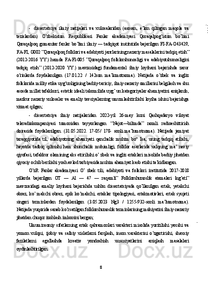 - dissertatsiya   ilmiy   natijalari   va   xulosalaridan   (asosan,   e’lon   qilingan   maqola   va
tezislardan)   O’zbekiston   Respublikasi   Fanlar   akademiyasi   Qoraqalpog’iston   bo’limi
Qoraqalpoq gumanitar fanlar bo’limi ilmiy — tadqiqot institutida bajarilgan FI-FA-O43429,
FA-FI, G002 ”Qoraqalpoq folklori va adabiyoti janrlarining nazariy masalalarini tadqiq etish”
(2012-2016   YY.)   hamda   FA-Fl-005   ”Qoraqalpoq   folklorshunosligi   va   adabiyotshunosligini
tadqiq   etish”   (2012-2020   YY.)   mavzusidagi   fundamental   ilmiy   loyihani   bajarishda   zarur
o’rinlarda   foydalanilgan   (17.01.22   /   142son   ma’lumotnoma).   Natijada   o’zbek   va   ingliz
folklorida milliy etika uyg’unligining badiiy-tarixiy, ilmiy-nazariy omillarini belgilash va shu
asosda millat tafakkuri, estetik ideali takomilida uyg’ un kategoriyalar ahamiyatini aniqlanib,
mazkur nazariy xulosalar va amaliy tavsiyalarning umumlashtirilishi loyiha ishini bajarishga
xizmat qilgan;
- dissertatsiya   ilmiy   natijalaridan   2022-yil   26-may   kuni   Qashqadaryo   viloyat
teleradiokompaniyasi   tomonidan   tayyorlangan   ‘‘Najot—bilimda”   nomli   radioeshittirish
doirasida   foydalanilgan.   (31.05.2022.   17-05/   178-   sonli   ma’lumotnoma).   Natijada   jamiyat
taraqqiyotida   til,   adabiyotning   ahamiyati   qanchalik   muhim   bo"   Isa,   uning   tadqiq   etilishi,
hayotda   tadbiq   qilinishi   ham   shunchalik   muhimligi,   folklor   asarlarida   xalqning   ma’   naviy
qiyofasi, tafakkur olamining aks ettirilishi o’ zbek va ingliz ertaklari misolida badiiy jihatdan
qiyosiy ochib berilishi yosh avlod tarbiyasida muhim ahamiyat kasb etishi ta’kidlangan.
O’zR   Fanlar   akademiyasi   O’   zbek   tili,   adabiyoti   va   folklori   institutida   2017-2018
yillarda   bajarilgan   OT   —   Al   —   47   —   raqamli”   Folklorshunoslik   atamalari   lug’ati”
mavzusidagi   amaliy   loyihani   bajarishda   ushbu   dissertatsiyada   qo’llanilgan   ertak,   yetakchi
obraz,   ko’   makchi   obraz,   epik   ko’makchi,   ertaklar   tipologiyasi,   ertakmotivlari,   ertak   syujeti
singari   terminlardan   foydalanilgan   (3.05.2023   Ng3   /   1255-932-sonli   ma’lumotnoma).
Natijada yuqorida sanab ko’rsatilgan folklorshunoslik terminlarining mohiyatini ilmiy-nazariy
jihatdan chuqur izohlash imkonini bergan;
Umuminsoniy   sifatlarning   ertak   qahramonlari   xarakteri   misolida   yoritilishi   yaxshi   va
yomon   xulqni,   ijobiy   va   salbiy   xislatlarni   farqlash,   inson   xarakterini   o’zgartirishi,   shaxsiy
fazilatlarni   egallashda   kreativ   yondoshish   xususiyatlarini   aniqlash   masalalari
oydinlashtirilgan.
8 