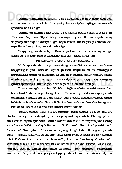 Tadqiqot natijalarining aprobasiyasi. Tadqiqot  natijalari  6 ta  ilmiy-amaliy anjumanda,
shu   jumladan,   4   ta   respublika,   2   ta   xorijiy   konferensiyalarda   qilingan   ma’ruzalarda
aprobatsiyadan o’tkazilgan.
Tadqiqot natijalarining e’lon qilinishi. Dissertatsiya mavzusi bo’yicha 16 ta ilmiy ish,
O’zbekiston   Respublikasi   Oliy   attestatsiya   komissiyasining   doktorlik   dissertatsiyalari   asosiy
ilmiy natijalarini chop etish tavsiya etilgan ilmiy nashrlarda 10 ta ilmiy maqola, ulardan 5 tasi
respublika va 5 tasi xorijiy jurnallarda nashr etilgan.
Tadqiqotning   tuzilishi   va   hajmi.   Dissertatsiya   kirish,   uch   bob,   xulosa,   foydalanilgan
adabiyotlar ro’yxatidan iborat bo’lib, urnumiy hajmi 134 sahifani tashkil etadi.
DISSERTATSIYAMNG ASOSIY MAZMUNI
Kirish   qismida   dissertatsiya   mavzusining   dolzarbligi   va   zarurati   asoslangan,
tadqiqotning   maqsadi,   vazifalari,   obyekti,   predmeti,   Respublika   fan   va   texnologiyalar
rivojlanishining   ustuvor   yo’nalishlariga   mosligi,   ilmiy   yangiligi,   amaliy   natijalari,   olingan
natijalarning   ishonchliligi,   ishning   nazariy   va   amaliy   ahamiyati,   tadqiqot   natijalariningjoriy
qilinishi, aprobatsiyasi, dissertatsiya tuzilishi bo’yicha ma’ lumotlar keltirilgan.
Dissertatsiyaning   birinchi   bobi   "O’zbek   va   ingliz   ertaklarida   yetakchi   obrazlar   O’rni
hamda tasnifi" deb  nomlangan.  Uning ilk  fasli  "O’zbek va ingliz  ertakshunosligida yetakchi
obrazlarning   o’rganilish   masalasi"   deb   atalgan.   Dunyo   xalqlari   ertaklarida   yetakchi   obrazlar
ko’pincha   bosh   qahramon   bo’   lib   keladi.   Ba l
zi   hollarda   ertak   nomi   ham   obrazlarning   nomi
bilan ataladi. Barcha xalqlar ertaklarida bu holni kuzatish mumkin.
Yetakchi   obrazlar   asosiy   e’tiborni   tortadigan   qahramonlardan   iborat   bo’   ladi.   Shu
jihatdan   ularning   birinchi   darajali   qahramonlarga   aylanishi   ayonlashadi.   Effakdagi   yetakchi
obrazlar inson, hayvon, qush, narsa kabi turli ko’rinishlarda kelar ekan, syujet voqealari ularning
maqsad  va  vazifasi  bilan  bog’liq  faoliyatiga  muvofiq  ifodalanadi.  Shu  o’rinda  "yetakchi  obraz",
"bosh   obraz",   "bosh   qahramon"   terminlarini   farqlashga   to’   g’ri   keladi.   Bizningcha,   "yetakchi
obraz"   —   xarakter-xususiyati,   faolligi   bilan   ajralib   turadi,   syujet   voqealari   rivojida   yetakchilik
qiladi.   Ertak   nomi   ham   uning     nomi   bilan   atalib,   "bosh   obraz"   —   boshqa   obrazlarni   o’   z
atrofidajamlab keladi. Boshqa obrazlar bilan chambarchas bog’liqlikda tasvirlanadi. Syujet voqea-
hodisalari   halqasini   birlashtirishga   xizmat   ko’rsatadi.   "Bosh   qahramon"   antropomorfik
ko•rinishda bo’lib, jasorati, botirligi, aqlli va topqirligi bilan e’tiborni tortadi. Voqealar talqini va
9 