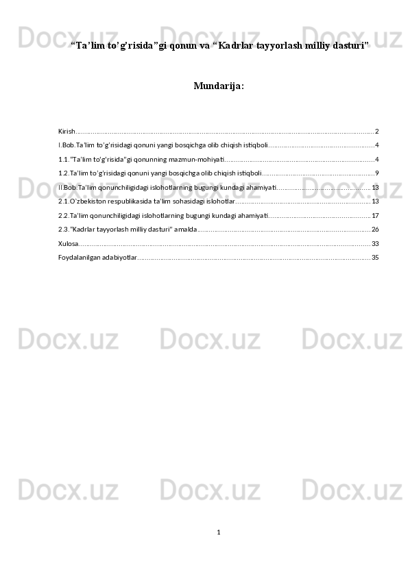  “Ta’lim to’g’risida”gi qonun va “Kadrlar tayyorlash milliy dasturi”
Mundarija:
Kirish ............................................................................................................................................................ 2
I.Bob.Ta’lim to’g’risidagi qonuni yangi bosqichga olib chiqish istiqboli ....................................................... 4
1.1.“Ta’lim to‘g‘risida”gi qonunning mazmun-mohiyati .............................................................................. 4
1.2.Ta’lim to’g’risidagi qonuni yangi bosqichga olib chiqish istiqboli ........................................................... 9
II.Bob.Ta’lim qonunchiligidagi islohotlarning bugungi kundagi ahamiyati ................................................. 13
2.1.O`zbekiston respublikasida ta’lim sohasidagi islohotlar ...................................................................... 13
2.2.Ta’lim qonunchiligidagi islohotlarning bugungi kundagi ahamiyati ..................................................... 17
2.3.“Kadrlar tayyorlash milliy dasturi” amalda .......................................................................................... 26
Xulosa. ....................................................................................................................................................... 33
Foydalanilgan adabiyotlar .......................................................................................................................... 35
1 