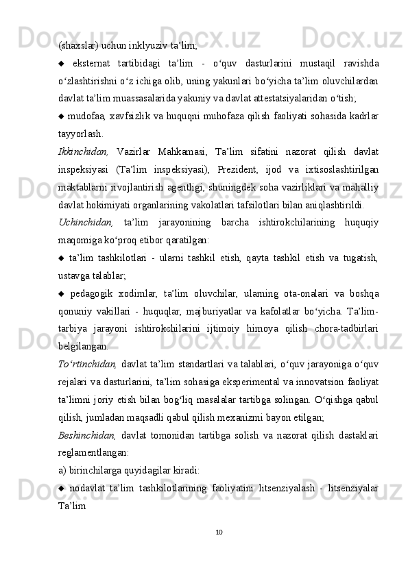 (sha х slar) uchun inklyuziv ta’lim;
   eksternat   tartibidagi   ta’lim   -   o quv   dasturlarini   mustaqil   ravishdaʻ
o zlashtirishni o z ichiga olib, uning yakunlari bo yicha ta’lim oluvchilardan	
ʻ ʻ ʻ
davlat ta’lim muassasalarida yakuniy va davlat attestatsiyalaridan o tish;	
ʻ
   mudofaa,   х avfsizlik va huquqni muhofaza qilish faoliyati sohasida kadrlar
tayyorlash.
Ikkinchidan,   Vazirlar   Mahkamasi,   Ta’lim   sifatini   nazorat   qilish   davlat
inspeksiyasi   (Ta’lim   inspeksiyasi),   Prezident,   ijod   va   i х tisoslashtirilgan
maktablarni rivojlantirish agentligi, shuningdek soha vazirliklari va mahalliy
davlat hokimiyati organlarining vakolatlari tafsilotlari bilan aniqlashtirildi.
Uchinchidan,   ta’lim   jarayonining   barcha   ishtirokchilarining   huquqiy
maqomiga ko proq etibor qaratilgan:	
ʻ
   ta’lim   tashkilotlari   -   ularni   tashkil   etish,   qayta   tashkil   etish   va   tugatish,
ustavga talablar;
   pedagogik   х odimlar,   ta’lim   oluvchilar,   ularning   ota-onalari   va   boshqa
qonuniy   vakillari   -   huquqlar,   majburiyatlar   va   kafolatlar   bo yicha.   Ta’lim-	
ʻ
tarbiya   jarayoni   ishtirokchilarini   ijtimoiy   himoya   qilish   chora-tadbirlari
belgilangan.
To rtinchidan,	
ʻ   davlat ta’lim standartlari va talablari, o quv jarayoniga o quv	ʻ ʻ
rejalari va dasturlarini, ta’lim sohasiga eksperimental va innovatsion faoliyat
ta’limni joriy etish bilan bog liq masalalar tartibga solingan. O qishga qabul	
ʻ ʻ
qilish, jumladan maqsadli qabul qilish me х anizmi bayon etilgan; 
Beshinchidan,   davlat   tomonidan   tartibga   solish   va   nazorat   qilish   dastaklari
reglamentlangan:
a) birinchilarga quyidagilar kiradi:
   nodavlat   ta’lim   tashkilotlarining   faoliyatini   litsenziyalash   -   litsenziyalar
Ta’lim
10 