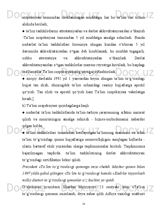 inspeksiyasi   tomonidan   cheklanmagan   muddatga,   har   bir   ta’lim   turi   uchun
alohida beriladi;
   ta’lim tashkilotlarini attestatsiyadan va davlat akkreditatsiyasidan o tkazishʻ
-Ta’lim   inspeksiyasi   tomonidan   5   yil   muddatga   amalga   oshiriladi.   Bunda
nodavlat   ta’lim   tashkilotlari   litsenziya   olingan   kundan   e’tiboran   5   yil
davomida   akkreditatsiyadan   o tgan   deb   hisoblanadi,   bu   muddat   tugagach,	
ʻ
ushbu   attestatsiya   va   akkreditatsiyadan   o tkaziladi.   Davlat	
ʻ
akkreditatsiyasidan o tgan tashkilotlar ma	
ʻ х sus reyestrga kiritiladi, bu haqdagi
ma’lumotlar Ta’lim inspeksiyasining saytiga joylashtiriladi;
   х orijiy   davlatda   1992   yil   1   yanvardan   keyin   olingan   ta’lim   to g risidagi	
ʻ ʻ
hujjat   tan   olish,   shuningdek   ta’lim   sohasidagi   rasmiy   hujjatlarga   apostil
qo yish.   Tan   olish   va   apostil   qo yish   ham   Ta’lim   inspeksiyasi   vakolatiga	
ʻ ʻ
kiradi;]
b) Ta’lim inspeksiyasi quyidagilarga haqli:
   nodavlat   ta’lim   tashkilotlarida   ta’lim-tarbiya   jarayonining   sifatini   nazorat
qilish   va   monitoringini   amalga   oshirish   -   biznes-ombudsmanni   х abardor
qilgan holda;
   ta’lim   tashkilotlari   tomonidan   berilayotgan   ta’limning   mazmuni   va   sifati
ta’lim   to g risidagi   qonun   hujjatlariga   nomuvofiqligini   aniqlagan   hollarda   -	
ʻ ʻ
ularni   bartaraf   etish   yuzasidan   ularga   taqdimnomalar   kiritish.   Taqdimnoma
bajarilmagan   taqdirda   -ta’lim   tashkilotining   davlat   akkreditatsiyasi
to g risidagi sertifikatini bekor qilish.	
ʻ ʻ
Prezident «Ta’lim to‘g‘risida»gi qonunga imzo chekdi. Mazkur qonun bilan
1997 yilda qabul qilingan «Ta’lim to‘g‘risida»gi hamda «Kadrlar tayyorlash
milliy dasturi to‘g‘risida»gi qonunlar o‘z kuchini yo‘qotdi.
O‘zbekiston   prezidenti   Shavkat   Mirziyoyev   23   sentyabr   kuni   «Ta’lim
to‘g‘risida»gi   qonunni   imzolandi,   deya   xabar   qildi   Adliya   vazirligi   matbuot
11 