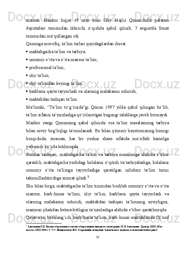 xizmati.   Mazkur   hujjat   19   may   kuni   Oliy   Majlis   Qonunchilik   palatasi
deputatlari   tomonidan   ikkinchi   o‘qishda   qabul   qilinib,   7   avgustda   Senat
tomonidan ma’qullangan edi.
Qonunga muvofiq, ta’lim turlari quyidagilardan iborat:
   maktabgacha ta’lim va tarbiya;
   umumiy o‘rta va o‘rta maxsus ta’lim;
   professional ta’lim;
   oliy ta’lim;
   oliy ta’limdan keyingi ta’lim;
   kadrlarni qayta tayyorlash va ularning malakasini oshirish;
   maktabdan tashqari ta’lim.
Ma’lumki,   “Ta’lim   to‘g‘risida”gi   Qonun   1997   yilda   qabul   qilingan   bo‘lib,
ta’lim sifatini ta’minlashga qo‘yilayotgan bugungi talablarga javob bermaydi.
Mazkur   yangi   Qonunning   qabul   qilinishi   esa   ta’lim   masalasining   tarbiya
bilan uzviy bog‘liqligi ta’minlanadi. Bu bilan ijtimoiy hayotimizning hozirgi
bosqichida,   xususan,   har   bir   yoshni   shaxs   sifatida   ma’rifatli   kamolga
yetkazish ko‘zda tutilmoqda.
Bundan   tashqari,   maktabgacha   ta’lim   va   tarbiya   masalasiga   alohida   e’tibor
qaratilib, maktabgacha yoshdagi bolalarni o‘qitish va tarbiyalashga, bolalarni
umumiy   o‘rta   ta’limga   tayyorlashga   qaratilgan   uzluksiz   ta’lim   turini
takomillashtirishga xizmat qiladi. 3
Shu bilan birga, maktabgacha ta’lim tizimidan boshlab umumiy o‘rta va o‘rta
maxsus,   kasb-hunar   ta’limi,   oliy   ta’lim,   kadrlarni   qayta   tayyorlash   va
ularning   malakasini   oshirish,   maktabdan   tashqari   ta’limning   uzviyligini,
mazmun jihatidan ketma-ketligini ta’minlashga alohida e’tibor qaratilmoqda.
Qolaversa, boshlang‘ich, kasb-hunar ta’limi, kasb-hunar maktablarida IX sinf
3
  Антошкина Л.И. Высшее образование в системе общественных интересов / монография / Л.И. Антошкина - Донецк: ООО «Юго-
восток», ООО 2008 г. С 54 4. Мелдаксанова М.К. Современная концепция человеческого капитала в экономической теории // 
12 