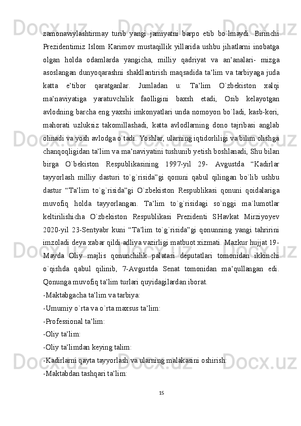 zamonaviylashtirmay   turib   yangi   jamiyatni   barpo   etib   bo`lmaydi.   Birinchi
Prezidentimiz   Islom   Karimov   mustaqillik   yillarida   ushbu   jihatlarni   inobatga
olgan   holda   odamlarda   yangicha,   milliy   qadriyat   va   an’analari-   mizga
asoslangan  dunyoqarashni  shakllantirish  maqsadida  ta’lim  va  tarbiyaga  juda
katta   e’tibor   qaratganlar.   Jumladan   u:   Ta’lim   O`zbekiston   xalqi
ma’naviyatiga   yaratuvchilik   faolligini   baxsh   etadi,   Osib   kelayotgan
avlodning barcha eng yaxshi imkonyatlari unda nomoyon bo`ladi, kasb-kori,
mahorati   uzluksiz   takomillashadi,   katta   avlodlarning   dono   tajribasi   anglab
olinadi va yosh avlodga o`tadi. Yoshlar, ularning iqtidorliligi va bilim olishga
chanqoqligidan ta’lim va ma’naviyatini tushunib yetish boshlanadi, Shu bilan
birga   O`bekiston   Respublikasining   1997-yil   29-   Avgustda   “Kadirlar
tayyorlash   milliy   dasturi   to`g`risida”gi   qonuni   qabul   qilingan   bo`lib   ushbu
dastur   “Ta’lim   to`g`risida”gi   O`zbekiston   Respublikasi   qonuni   qoidalariga
muvofiq   holda   tayyorlangan.   Ta’lim   to`g`risidagi   so`nggi   ma`lumotlar
keltirilishicha   O`zbekiston   Respublikasi   Prezidenti   SHavkat   Mirziyoyev
2020-yil   23-Sentyabr   kuni   “Ta’lim   to`g`risida”gi   qonunning   yangi   tahririni
imzoladi deya xabar qildi adliya vazirligi matbuot xizmati. Mazkur hujjat 19-
Mayda   Oliy   majlis   qonunchilik   palatasi   deputatlari   tomonidan   ikkinchi
o`qishda   qabul   qilinib,   7-Avgustda   Senat   tomonidan   ma’qullangan   edi.
Qonunga muvofiq ta’lim turlari quyidagilardan iborat.
-Maktabgacha ta’lim va tarbiya:
-Umumiy o`rta va o`rta maxsus ta’lim:
-Professional ta’lim:
-Oliy ta’lim:
-Oliy ta’limdan keying talim:
-Kadirlarni qayta tayyorlash va ularning malakasini oshirish: 
-Maktabdan tashqari ta’lim:
15 