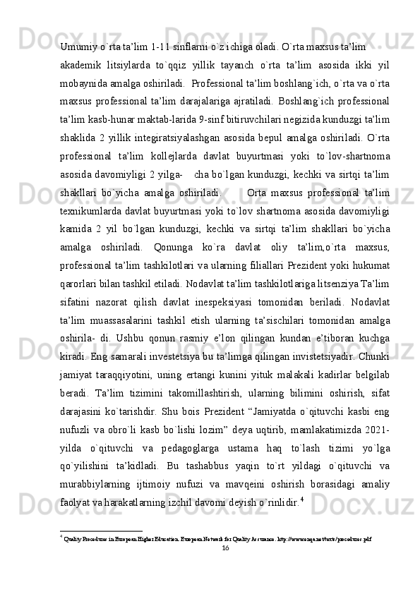 Umumiy o`rta ta’lim 1-11 sinflarni o`z ichiga oladi. O`rta maxsus ta’lim
akademik   litsiylarda   to`qqiz   yillik   tayanch   o`rta   ta’lim   asosida   ikki   yil
mobaynida amalga oshiriladi.  Professional ta’lim boshlang`ich, o`rta va o`rta
maxsus   professional   ta’lim   darajalariga   ajratiladi.   Boshlang`ich   professional
ta’lim kasb-hunar maktab-larida 9-sinf bitiruvchilari negizida kunduzgi ta’lim
shaklida   2   yillik   integiratsiyalashgan   asosida   bepul   amalga   oshiriladi.   O`rta
professional   ta’lim   kollejlarda   davlat   buyurtmasi   yoki   to`lov-shartnoma
asosida davomiyligi 2 yilga-     cha bo`lgan kunduzgi, kechki va sirtqi ta’lim
shakllari   bo`yicha   amalga   oshiriladi.           Orta   maxsus   professional   ta’lim
texnikumlarda davlat buyurtmasi yoki to`lov shartnoma asosida davomiyligi
kamida   2   yil   bo`lgan   kunduzgi,   kechki   va   sirtqi   ta’lim   shakllari   bo`yicha
amalga   oshiriladi.   Qonunga   ko`ra   davlat   oliy   ta’lim,o`rta   maxsus,
professional ta’lim tashkilotlari va ularning filiallari Prezident yoki hukumat
qarorlari bilan tashkil etiladi. Nodavlat ta’lim tashkilotlariga litsenziya Ta’lim
sifatini   nazorat   qilish   davlat   inespeksiyasi   tomonidan   beriladi.   Nodavlat
ta’lim   muassasalarini   tashkil   etish   ularning   ta’sischilari   tomonidan   amalga
oshirila-   di.   Ushbu   qonun   rasmiy   e’lon   qilingan   kundan   e’tiboran   kuchga
kiradi. Eng samarali investetsiya bu ta’limga qilingan invistetsiyadir. Chunki
jamiyat   taraqqiyotini,   uning   ertangi   kunini   yituk   malakali   kadirlar   belgilab
beradi.   Ta’lim   tizimini   takomillashtirish,   ularning   bilimini   oshirish,   sifat
darajasini   ko`tarishdir.   Shu   bois   Prezident   “Jamiyatda   o`qituvchi   kasbi   eng
nufuzli   va   obro`li   kasb   bo`lishi   lozim”   deya   uqtirib,   mamlakatimizda   2021-
yilda   o`qituvchi   va   pedagoglarga   ustama   haq   to`lash   tizimi   yo`lga
qo`yilishini   ta’kidladi.   Bu   tashabbus   yaqin   to`rt   yildagi   o`qituvchi   va
murabbiylarning   ijtimoiy   nufuzi   va   mavqeini   oshirish   borasidagi   amaliy
faolyat va harakatlarning izchil davomi deyish o`rinlidir. 4
4
  Quality Procedures in European Higher Education. European Network for Quality Assurance. http://www.enqa.net/texts/procedures.pdf
16 