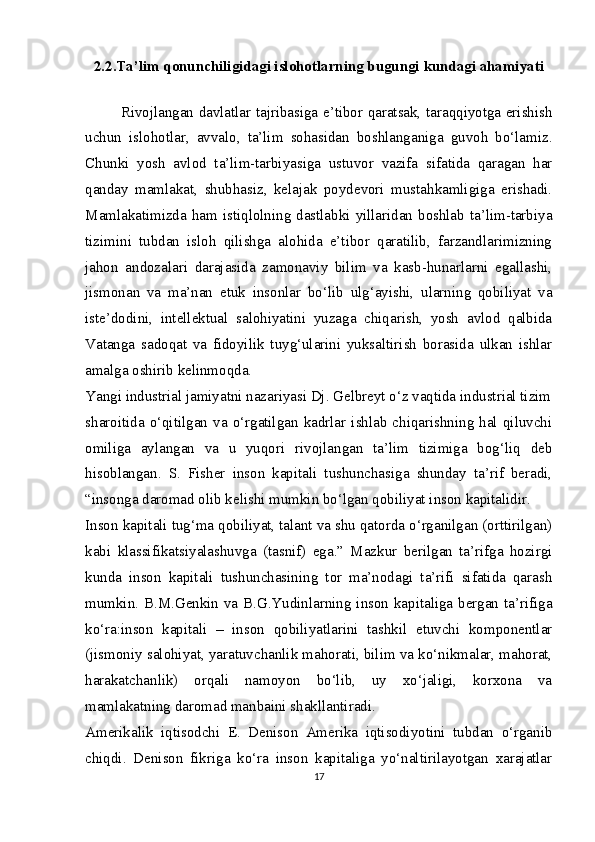 2. 2 . Ta’lim qonunchiligidagi islohotlarning bugungi kundagi ahamiyati
Rivojlangan davlatlar tajribasiga e’tibor qaratsak, taraqqiyotga erishish
uchun   islohotlar,   avvalo,   ta’lim   sohasidan   boshlanganiga   guvoh   bo‘lamiz.
Chunki   yosh   avlod   ta’lim-tarbiyasiga   ustuvor   vazifa   sifatida   qaragan   har
qanday   mamlakat,   shubhasiz,   kelajak   poydevori   mustahkamligiga   erishadi.
Mamlakatimizda ham istiqlolning dastlabki yillaridan boshlab ta’lim-tarbiya
tizimini   tubdan   isloh   qilishga   alohida   e’tibor   qaratilib,   farzandlarimizning
jahon   andozalari   darajasida   zamonaviy   bilim   va   kasb-hunarlarni   egallashi,
jismonan   va   ma’nan   е tuk   insonlar   bo‘lib   ulg‘ayishi,   ularning   qobiliyat   va
iste’dodini,   intellektual   salohiyatini   yuzaga   chiqarish,   yosh   avlod   qalbida
Vatanga   sadoqat   va   fidoyilik   tuyg‘ularini   yuksaltirish   borasida   ulkan   ishlar
amalga oshirib kelinmoqda.
Yangi industrial jamiyatni nazariyasi Dj. Gelbreyt o‘z vaqtida industrial tizim
sharoitida   o‘qitilgan  va  o‘rgatilgan   kadrlar  ishlab   chiqarishning   hal   qiluvchi
omiliga   aylangan   va   u   yuqori   rivojlangan   ta’lim   tizimiga   bog‘liq   deb
hisoblangan.   S.   Fisher   inson   kapitali   tushunchasiga   shunday   ta’rif   beradi,
“insonga daromad olib kelishi mumkin bo‘lgan qobiliyat inson kapitalidir.
Inson kapitali tug‘ma qobiliyat, talant va shu qatorda o‘rganilgan (orttirilgan)
kabi   klassifikatsiyalashuvga   (tasnif)   ega.”   Mazkur   berilgan   ta’rifga   hozirgi
kunda   inson   kapitali   tushunchasining   tor   ma’nodagi   ta’rifi   sifatida   qarash
mumkin. B.M.Genkin va B.G.Yudinlarning inson kapitaliga bergan ta’rifiga
ko‘ra:inson   kapitali   –   inson   qobiliyatlarini   tashkil   etuvchi   komponentlar
(jismoniy salohiyat, yaratuvchanlik mahorati, bilim va ko‘nikmalar, mahorat,
harakatchanlik)   orqali   namoyon   bo‘lib,   uy   xo‘jaligi,   korxona   va
mamlakatning daromad manbaini shakllantiradi.
Amerikalik   iqtisodchi   E.   Denison   Amerika   iqtisodiyotini   tubdan   o‘rganib
chiqdi.   Denison   fikriga   ko‘ra   inson   kapitaliga   yo‘naltirilayotgan   xarajatlar
17 