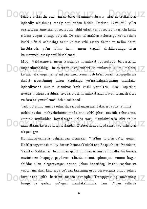 faktori   birlamchi   omil   emas,   balki   ularning   natijaviy   sifat   ko‘rsatkichlari
iqtisodiy   o‘sishning   asosiy   omillaridan   biridir.   Denison   1929-1982   yillar
oralig‘idagi Amerika iqtisodiyotini tahlil qiladi va iqtisodiyotda ishchi kuchi
sifatini   yuqori   o‘ringa  qo‘yadi.   Denison  izlanishlari   xulosasiga   ko‘ra,   ishchi
kuchi   sifatini   oshirishga   ta’sir   ko‘rsatuvchi   asosiy   faktor   bu   ta’lim   tizimi
hisoblanadi,   ya’ni   ta’lim   tizimi   inson   kapitali   shakllanishiga   ta’sir
ko‘rsatuvchi asosiy omil hisoblanadi.
M.K.   Meldaxanova   inson   kapitaliga   mamlakat   iqtisodiyoti   barqarorligi,
raqobatbardoshligi,   innovatsion   rivojlanishni   ta’minlovchi   bilim,   malaka,
ko‘nikmalar orqali jamg‘arilgan inson resursi deb ta’rif beradi  tadqiqotlarida
davlat   siyosatining   inson   kapitaliga   yo‘naltirilganligining   mamlakat
iqtisodiyotida   muhim   ahamiyat   kasb   etishi   yoritilgan.   Inson   kapitalini
rivojlantirishga qaratilgan siyosat orqali mamlakat aholi hayoti turmush sifati
va darajasi yaxshilanadi deb hisoblanadi.
Tadqiqot ishini amalga oshirishda rivojlangan mamlakatlarda oliy ta’limni
tashkil etishni, moliyalashtirish modellarini tahlil qilish, statistik, solishtirma,
empirik   usullaridan   foydalangan   holda   xorij   mamlakatlarda   oliy   ta’lim
xizmatlarini ko‘rsatish tajribalaridan O‘zbekistonda foydalanish yo‘nalishlari
o‘rganilgan.
Konstitutsiyamizda   belgilangan   normalar,   “Ta’lim   to‘g‘risida”gi   qonun,
Kadrlar tayyorlash milliy dasturi hamda O‘zbekiston Respublikasi Prezidenti,
Vazirlar  Mahkamasi  tomonidan  qabul  qilingan  normativ  hujjatlar  bu borada
mustahkam   huquqiy   poydevor   sifatida   xizmat   qilmoqda.   Ammo   bugun
shiddat   bilan   o‘zgarayotgan   zamon,   jahon   bozoridagi   keskin   raqobat   va
yuqori   malakali   kadrlarga   bo‘lgan   talabning   ortib   borayotgani   ushbu   sohani
ham   isloh   qilib   borishni   taqozo   etmoqda.   Taraqqiyotning   navbatdagi
bosqichiga   qadam   qo‘ygan   mamlakatimizda   ham   o‘tgan   yillarda
18 