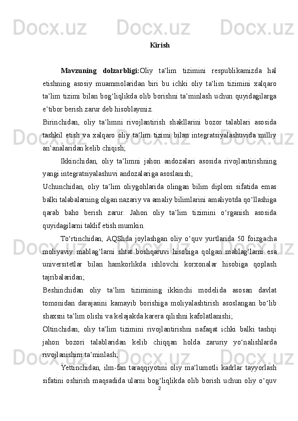 Kirish
Mavzuning   dolzarbligi: Oliy   ta’lim   tizimini   respublikamizda   hal
etishning   asosiy   muammolaridan   biri   bu   ichki   oliy   ta’lim   tizimini   xalqaro
ta’lim tizimi bilan bog‘liqlikda olib borishni ta’minlash uchun quyidagilarga
e’tibor berish zarur deb hisoblaymiz.
Birinchidan,   oliy   ta’limni   rivojlantirish   shakllarini   bozor   talablari   asosida
tashkil   etish   va   xalqaro   oliy   ta’lim   tizimi   bilan   integratsiyalashuvida   milliy
an’analaridan kelib chiqish;
Ikkinchidan,   oliy   ta’limni   jahon   andozalari   asosida   rivojlantirishning
yangi integratsiyalashuvi andozalariga asoslanish;
Uchunchidan,   oliy   ta’lim   oliygohlarida   olingan   bilim   diplom   sifatida   emas
balki talabalarning olgan nazariy va amaliy bilimlarini amaliyotda qo‘llashiga
qarab   baho   berish   zarur.   Jahon   oliy   ta’lim   tizimini   o‘rganish   asosida
quyidagilarni taklif etish mumkin.
To‘rtinchidan,   AQShda   joylashgan   oliy   o‘quv   yurtlarida   50   foizgacha
moliyaviy   mablag‘larni   shtat   boshqaruvi   hisobiga   qolgan   mablag‘larni   esa
universitetlar   bilan   hamkorlikda   ishlovchi   korxonalar   hisobiga   qoplash
tajribalaridan; 
Beshinchidan   oliy   ta’lim   tizimining   ikkinchi   modelida   asosan   davlat
tomonidan   darajasini   kamayib   borishiga   moliyalashtirish   asoslangan   bo‘lib
shaxsni ta’lim olishi va kelajakda karera qilishni kafolatlanishi;
Oltinchidan,   oliy   ta’lim   tizimini   rivojlantirishni   nafaqat   ichki   balki   tashqi
jahon   bozori   talablaridan   kelib   chiqqan   holda   zaruriy   yo‘nalishlarda
rivojlanishini ta’minlash;
Yettinchidan,   ilm-fan   taraqqiyotini   oliy   ma’lumotli   kadrlar   tayyorlash
sifatini   oshirish   maqsadida   ularni   bog‘liqlikda   olib   borish   uchun   oliy   o‘quv
2 