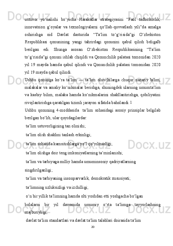 ustuvor   yo‘nalishi   bo‘yicha   Harakatlar   strategiyasini   “Faol   tadbirkorlik,
innovatsion   g‘oyalar   va   texnologiyalarni   qo‘llab-quvvatlash   yili”da   amalga
oshirishga   oid   Davlat   dasturida   “Ta’lim   to‘g‘risida”gi   O‘zbekiston
Respublikasi   qonunining   yangi   tahrirdagi   qonunini   qabul   qilish   beligalb
berilgan   edi.   Shunga   asosan   O‘zbekiston   Respublikasining   “Ta’lim
to‘g‘risida”gi qonuni ishlab chiqildi va Qonunchilik palatasi tomonidan 2020
yil   19   mayda   hamda   qabul   qilindi   va   Qonunchilik   palatasi   tomonidan   2020
yil 19 mayda qabul qilindi.
Ushbu   qonunga   ko‘ra   ta’lim   —   ta’lim   oluvchilarga   chuqur   nazariy   bilim,
malakalar va amaliy ko‘nikmalar berishga, shuningdek ularning umumta’lim
va   kasbiy   bilim,   malaka   hamda   ko‘nikmalarini   shakllantirishga,   qobiliyatini
rivojlantirishga qaratilgan tizimli jarayon sifatida baholandi. 1
Ushbu   qonuning   4-moddasida     ta’lim   sohasidagi   asosiy   prinsiplar   belgilab
berilgan bo‘lib, ular quyidagilardar:
  ta’lim ustuvorligining tan olinishi;
  ta’lim olish shaklini tanlash erkinligi;
  ta’lim sohasida kamsitishlarga yo‘l qo‘yilmasligi;
  ta’lim olishga doir teng imkoniyatlarning ta’minlanishi;
  ta’lim va tarbiyaga milliy hamda umuminsoniy qadriyatlarning
singdirilganligi;
  ta’lim va tarbiyaning insonparvarlik, demokratik xususiyati;
  ta’limning uzluksizligi va izchilligi;
  o‘n bir yillik ta’limning hamda olti yoshdan  е tti yoshgacha bo‘lgan
bolalarni   bir   yil   davomida   umumiy   o‘rta   ta’limga   tayyorlashning
majburiyligi;
  davlat ta’lim standartlari va davlat ta’lim talablari doirasida ta’lim
20 