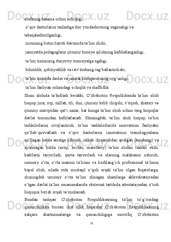 olishning hamma uchun ochiqligi;
  o‘quv dasturlarini tanlashga doir yondashuvning yagonaligi va
tabaqalashtirilganligi;
  insonning butun hayoti davomida ta’lim olishi;
  jamiyatda pedagoglarni ijtimoiy himoya qilishning kafolatlanganligi; 
  ta’lim tizimining dunyoviy xususiyatga egaligi;
  bilimlilik, qobiliyatlilik va iste’dodning rag‘batlantirilishi;
  ta’lim tizimida davlat va jamoat boshqaruvining uyg‘unligi;
  ta’lim faoliyati sohasidagi ochiqlik va shaffoflik.
Shuni   alohida   ta’kidlash   kerakki,   O‘zbekiston   Respublikasida   ta’lim   olish
huquqi jinsi, irqi, millati, tili, dini, ijtimoiy kelib chiqishi, e’tiqodi, shaxsiy va
ijtimoiy  mavqeidan  qat’i  nazar,  har  kimga  ta’lim  olish  uchun  teng  huquqlar
davlat   tomonidan   kafolatlanadi.   Shuningdek,   ta’lim   olish   huquqi   ta’lim
tashkilotlarini   rivojlantirish,   ta’lim   tashkilotlarida   innovatsion   faoliyatni
qo‘llab-quvvatlash   va   o‘quv   dasturlarini   innovatsion   texnologiyalarni
qo‘llagan  holda  amalga  oshirish,  ishlab  chiqarishdan  ajralgan  (kunduzgi)  va
ajralmagan   holda   (sirtqi,   kechki,   masofaviy)   ta’lim   olishni   tashkil   etish,
kadrlarni   tayyorlash,   qayta   tayyorlash   va   ularning   malakasini   oshirish,
umumiy   o‘rta,   o‘rta   maxsus   ta’limni   va   boshlang‘ich   professional   ta’limni
bepul   olish,   oilada   yoki   mustaqil   o‘qish   orqali   ta’lim   olgan   fuqarolarga,
shuningdek   umumiy   o‘rta   ta’lim   olmagan   shaxslarga   akkreditatsiyadan
o‘tgan   davlat   ta’lim   muassasalarida   eksternat   tartibida   attestatsiyadan   o‘tish
huquqini berish orqali ta’minlanadi.
Bundan   tashqari   O‘zbekiston   Respublikasining   ta’lim   to‘g‘risidagi
qonunchilikka   binoan   chet   ellik   fuqarolar   O‘zbekiston   Respublikasining
xalqaro   shartnomalariga   va   qonunchiligiga   muvofiq   O‘zbekiston
21 