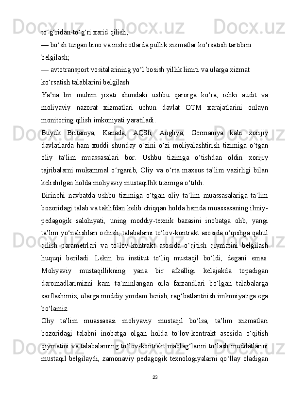 to‘g‘ridan-to‘g‘ri xarid qilish;
— bo‘sh turgan bino va inshootlarda pullik xizmatlar ko‘rsatish tartibini
belgilash;
— avtotransport vositalarining yo‘l bosish yillik limiti va ularga xizmat
ko‘rsatish talablarini belgilash.
Ya’na   bir   muhim   jixati   shundaki   ushbu   qarorga   ko‘ra,   ichki   audit   va
moliyaviy   nazorat   xizmatlari   uchun   davlat   OTM   xarajatlarini   onlayn
monitoring qilish imkoniyati yaratiladi.
Buyuk   Britaniya,   Kanada,   AQSh,   Angliya,   Germaniya   kabi   xorijiy
davlatlarda   ham   xuddi   shunday   o‘zini   o‘zi   moliyalashtirish   tizimiga   o‘tgan
oliy   ta’lim   muassasalari   bor.   Ushbu   tizimga   o‘tishdan   oldin   xorijiy
tajribalarni   mukammal   o‘rganib,   Oliy   va   o‘rta   maxsus   ta’lim   vazirligi   bilan
kelishilgan holda moliyaviy mustaqillik tizimiga o‘tildi.
Birinchi   navbatda   ushbu   tizimiga   o‘tgan   oliy   ta’lim   muassasalariga   ta’lim
bozoridagi talab va taklifdan kelib chiqqan holda hamda muassasaning ilmiy-
pedagogik   salohiyati,   uning   moddiy-texnik   bazasini   inobatga   olib,   yangi
ta’lim yo‘nalishlari ochish, talabalarni to‘lov-kontrakt asosida o‘qishga qabul
qilish   parametrlari   va   to‘lov-kontrakt   asosida   o‘qitish   qiymatini   belgilash
huquqi   beriladi.   Lekin   bu   institut   to‘liq   mustaqil   bo‘ldi,   degani   emas.
Moliyaviy   mustaqillikning   yana   bir   afzalligi   kelajakda   topadigan
daromadlarimizni   kam   ta’minlangan   oila   farzandlari   bo‘lgan   talabalarga
sarflashimiz, ularga moddiy yordam berish, rag‘batlantirish imkoniyatiga ega
bo‘lamiz.
Oliy   ta’lim   muassasasi   moliyaviy   mustaqil   bo‘lsa,   ta’lim   xizmatlari
bozoridagi   talabni   inobatga   olgan   holda   to‘lov-kontrakt   asosida   o‘qitish
qiymatini va talabalarning to‘lov-kontrakt mablag‘larini to‘lash muddatlarini
mustaqil  belgilaydi,  zamonaviy pedagogik  texnologiyalarni qo‘llay oladigan
23 