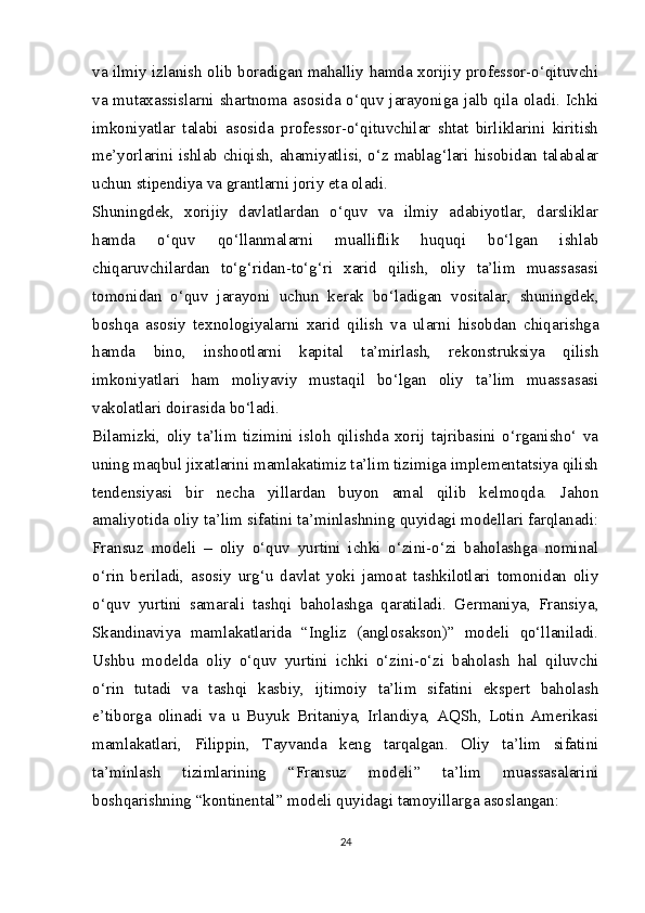 va ilmiy izlanish olib boradigan mahalliy hamda xorijiy professor-o‘qituvchi
va mutaxassislarni shartnoma asosida o‘quv jarayoniga jalb qila oladi. Ichki
imkoniyatlar   talabi   asosida   professor-o‘qituvchilar   shtat   birliklarini   kiritish
me’yorlarini ishlab chiqish, ahamiyatlisi, o‘z mablag‘lari hisobidan talabalar
uchun stipendiya va grantlarni joriy eta oladi.
Shuningdek,   xorijiy   davlatlardan   o‘quv   va   ilmiy   adabiyotlar,   darsliklar
hamda   o‘quv   qo‘llanmalarni   mualliflik   huquqi   bo‘lgan   ishlab
chiqaruvchilardan   to‘g‘ridan-to‘g‘ri   xarid   qilish,   oliy   ta’lim   muassasasi
tomonidan   o‘quv   jarayoni   uchun   kerak   bo‘ladigan   vositalar,   shuningdek,
boshqa   asosiy   texnologiyalarni   xarid   qilish   va   ularni   hisobdan   chiqarishga
hamda   bino,   inshootlarni   kapital   ta’mirlash,   rekonstruksiya   qilish
imkoniyatlari   ham   moliyaviy   mustaqil   bo‘lgan   oliy   ta’lim   muassasasi
vakolatlari doirasida bo‘ladi.
Bilamizki,   oliy   ta’lim   tizimini   isloh   qilishda   xorij   tajribasini   o‘rganisho‘   va
uning maqbul jixatlarini mamlakatimiz ta’lim tizimiga implementatsiya qilish
tendensiyasi   bir   necha   yillardan   buyon   amal   qilib   kelmoqda.   Jahon
amaliyotida oliy ta’lim sifatini ta’minlashning quyidagi modellari farqlanadi:
Fransuz   modeli   –   oliy   o‘quv   yurtini   ichki   o‘zini-o‘zi   baholashga   nominal
o‘rin   beriladi,   asosiy   urg‘u   davlat   yoki   jamoat   tashkilotlari   tomonidan   oliy
o‘quv   yurtini   samarali   tashqi   baholashga   qaratiladi.   Germaniya,   Fransiya,
Skandinaviya   mamlakatlarida   “Ingliz   (anglosakson)”   modeli   qo‘llaniladi.
Ushbu   modelda   oliy   o‘quv   yurtini   ichki   o‘zini-o‘zi   baholash   hal   qiluvchi
o‘rin   tutadi   va   tashqi   kasbiy,   ijtimoiy   ta’lim   sifatini   ekspert   baholash
e’tiborga   olinadi   va   u   Buyuk   Britaniya,   Irlandiya,   AQSh,   Lotin   Amerikasi
mamlakatlari,   Filippin,   Tayvanda   keng   tarqalgan.   Oliy   ta’lim   sifatini
ta’minlash   tizimlarining   “Fransuz   modeli”   ta’lim   muassasalarini
boshqarishning “kontinental” modeli quyidagi tamoyillarga asoslangan:
24 