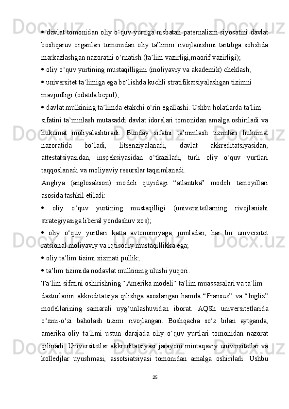    davlat tomonidan oliy o‘quv yurtiga nisbatan paternalizm siyosatini davlat
boshqaruv   organlari   tomonidan   oliy   ta’limni   rivojlanishini   tartibga   solishda
markazlashgan nazoratni o‘rnatish (ta’lim vazirligi,maorif vazirligi);
  oliy o‘quv yurtining mustaqilligini (moliyaviy va akademik) cheklash;
  universitet ta’limiga ega bo‘lishda kuchli stratifikatsiyalashgan tizimni
mavjudligi (odatda bepul);
  davlat mulkining ta’limda  е takchi o‘rin egallashi. Ushbu holatlarda ta’lim
sifatini ta’minlash mutasaddi davlat idoralari tomonidan amalga oshiriladi va
hukumat   moliyalashtiradi.   Bunday   sifatni   ta’minlash   tizimlari   hukumat
nazoratida   bo‘ladi,   litsenziyalanadi,   davlat   akkreditatsiyasidan,
attestatsiyasidan,   inspeksiyasidan   o‘tkaziladi,   turli   oliy   o‘quv   yurtlari
taqqoslanadi va moliyaviy resurslar taqsimlanadi.
Angliya   (anglosakson)   modeli   quyidagi   “atlantika”   modeli   tamoyillari
asosida tashkil etiladi:
   oliy   o‘quv   yurtining   mustaqilligi   (universitetlarning   rivojlanishi
strategiyasiga liberal yondashuv xos);
   oliy   o‘quv   yurtlari   katta   avtonomiyaga,   jumladan,   har   bir   universitet
ratsional moliyaviy va iqtisodiy mustaqillikka ega;
  oliy ta’lim tizimi xizmati pullik;
  ta’lim tizimida nodavlat mulkining ulushi yuqori.
Ta’lim sifatini oshirishning “Amerika modeli” ta’lim muassasalari va ta’lim
dasturlarini   akkreditatsiya   qilishga   asoslangan   hamda   “Fransuz”   va   “Ingliz”
modellarining   samarali   uyg‘unlashuvidan   iborat.   AQSh   universitetlarida
o‘zini-o‘zi   baholash   tizimi   rivojlangan.   Boshqacha   so‘z   bilan   aytganda,
amerika   oliy   ta’limi   ustun   darajada   oliy   o‘quv   yurtlari   tomonidan   nazorat
qilinadi. Universitetlar akkreditatsiyasi  jarayoni  mintaqaviy universitetlar  va
kolledjlar   uyushmasi,   assotsiatsiyasi   tomonidan   amalga   oshiriladi.   Ushbu
25 