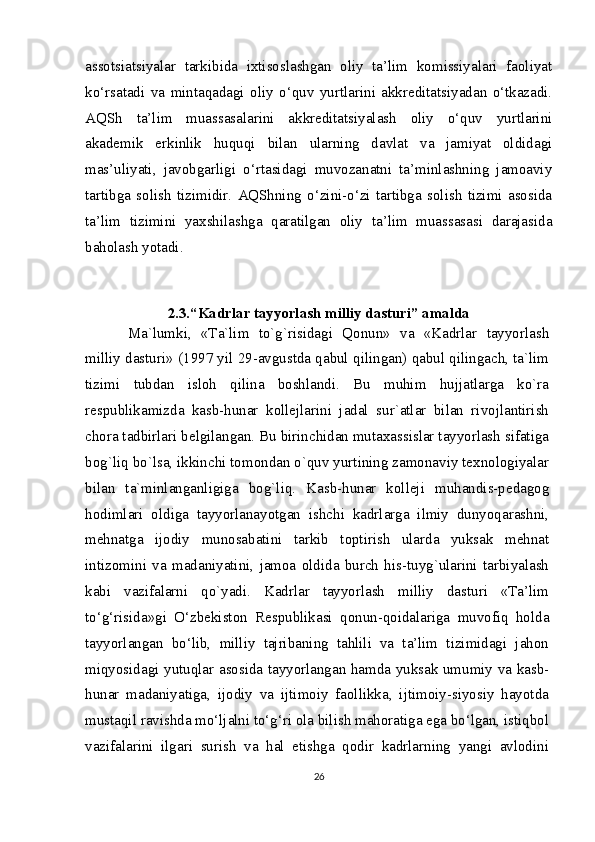 assotsiatsiyalar   tarkibida   ixtisoslashgan   oliy   ta’lim   komissiyalari   faoliyat
ko‘rsatadi   va   mintaqadagi   oliy   o‘quv   yurtlarini   akkreditatsiyadan   o‘tkazadi.
AQSh   ta’lim   muassasalarini   akkreditatsiyalash   oliy   o‘quv   yurtlarini
akademik   erkinlik   huquqi   bilan   ularning   davlat   va   jamiyat   oldidagi
mas’uliyati,   javobgarligi   o‘rtasidagi   muvozanatni   ta’minlashning   jamoaviy
tartibga   solish   tizimidir.   AQShning   o‘zini-o‘zi   tartibga   solish   tizimi   asosida
ta’lim   tizimini   yaxshilashga   qaratilgan   oliy   ta’lim   muassasasi   darajasida
baholash yotadi.
2.3.“Kadrlar tayyorlash milliy dasturi” amalda
Ma`lumki,   «Ta`lim   to`g`risidagi   Qonun»   va   «Kadrlar   tayyorlash
milliy dasturi» (1997 yil 29-avgustda qabul qilingan) qabul qilingach, ta`lim
tizimi   tubdan   isloh   qilina   boshlandi.   Bu   muhim   hujjatlarga   ko`ra
respublikamizda   kasb-hunar   kollejlarini   jadal   sur`atlar   bilan   rivojlantirish
chora tadbirlari belgilangan. Bu birinchidan mutaxassislar tayyorlash sifatiga
bog`liq bo`lsa, ikkinchi tomondan o`quv yurtining zamonaviy texnologiyalar
bilan   ta`minlanganligiga   bog`liq.   Kasb-hunar   kolleji   muhandis-pedagog
hodimlari   oldiga   tayyorlanayotgan   ishchi   kadrlarga   ilmiy   dunyoqarashni,
mehnatga   ijodiy   munosabatini   tarkib   toptirish   ularda   yuksak   mehnat
intizomini   va   madaniyatini,   jamoa   oldida   burch   his-tuyg`ularini   tarbiyalash
kabi   vazifalarni   qo`yadi.   Kadrlar   tayyorlash   milliy   dasturi   «Ta’lim
to‘g‘risida»gi   O‘zbekiston   Respublikasi   qonun-qoidalariga   muvofiq   holda
tayyorlangan   bo‘lib,   milliy   tajribaning   tahlili   va   ta’lim   tizimidagi   jahon
miqyosidagi yutuqlar asosida tayyorlangan hamda yuksak umumiy va kasb-
hunar   madaniyatiga,   ijodiy   va   ijtimoiy   faollikka,   ijtimoiy-siyosiy   hayotda
mustaqil ravishda mo‘ljalni to‘g‘ri ola bilish mahoratiga ega bo‘lgan, istiqbol
vazifalarini   ilgari   surish   va   hal   etishga   qodir   kadrlarning   yangi   avlodini
26 